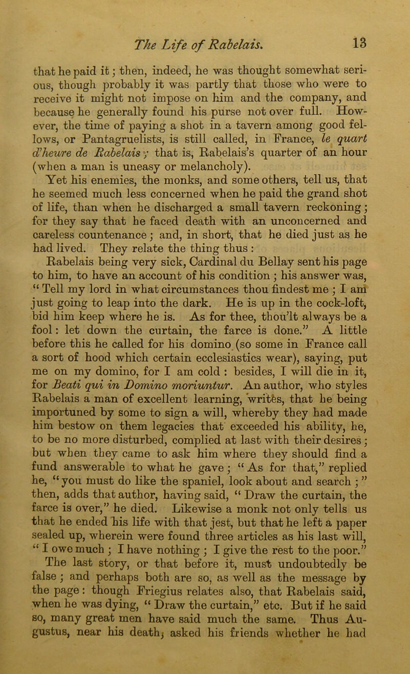 that he paid it ; then, indeed, he was thought somewhat seri- ous, though probably it was partly that those who were to receive it might not impose on him and the company, and because he generally found his purse not over full. How- ever, the time of paying a shot in a tavern among good fel- lows, or Pantagruelists, is still called, in France, le quart du heure de Rabelais y that is, Rabelais’s quarter of an hour (when a man is uneasy or melancholy). Yet his enemies, the monks, and some others, tell us, that he seemed much less concerned when he paid the grand shot of life, than when he discharged a small tavern reckoning ; for they say that he faced death with an unconcerned and careless countenance ; and, in short, that he died just as he had lived. They relate the thing thus : Rabelais being very sick, Cardinal du Bellay sent his page to him, to hâve an account of his condition ; his answer was, “ Tell my lord in what circumstances thou findest me ; I am just going to leap into the dark. He is up in the cock-loft, bid him keep where he is. As for thee, thou’lt always be a fool : let down the curtain, the farce is done.” A little before this he called for his domino (so some in France call a sort of hood which certain ecclesiastics wear), saying, put me on my domino, for I am cold : besides, I will die in it, for Beati qui in Domino moriuntur. An author, who styles Rabelais a man of excellent learning, Vritès, that he being importuned by some to sign a will, whereby they had made him bestow on them legacies that exceeded his ability, he, to be no more disturbed, complied at last with their desires ; but when they came to ask him where they should find a fund answerable to what he gave ; “ As for that,” replied he, “you must do like the spaniel, look about and search ; ” then, adds that author, having said, “ Draw the curtain, the farce is over,” he died. Likewise a monk not only tells us that he ended his life with that jest, but that he left a paper sealed up, wherein were found three articles as his last will, “ I owe much ; I hâve nothing ; I give the rest to the poor.” The last story, or that before it, must undoubtedly be false ; and perhaps both are so, as well as the message by the page : though Friegius relates also, that Rabelais said, when he was dying, “ Draw the curtain,” etc. But if he said so, many great men hâve said much the same. Thus Au- gustus, near his death) asked his friends whether he had