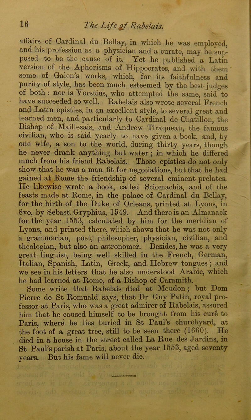 affairs of Cardinal du Bellay, in which he was employed, and his profession as a physician and a curate, may be sup- posed to be the cause of it. Yet he published a Latin version of the Aphorisms of Hippocrates, and with them some of Galen’s works, which, for its faithfulness and purity of style, has been much esteemed by the best judges of both : nor is Vorstius, who attempted the same, said to hâve succeeded so well. Rabelais also wrote several French and Latin epistles, in an excellent style, to several great and learned men, and particularly to Cardinal de Chatillon, the Bishop of Maillezais, and Andrew Tiraqueau, the famous civilian, who is said yearly to hâve given a book, and, by one wife, a son to the world, during thirty years, though he never drank anything but water ; in which he differed much from his friend Rabelais. Those epistles do not only show that he was a man fit for negotiations, butthat he had gained at Rome the friendship of several eminent prelates. He likewise wrote a book, called Sciomachia, and of the feasts made at Rome, in the palace of Cardinal du Bellay, for the birth of the Duke of Orléans, printed at Lyons, in 8vo, by Sebast. Gryphius, 1549. And there is an Almanack for the year 1553, calculated by him for the merid.ian of Lyons, and printed there, which shows that he was not only a grammarian, poet, philosopher, physician, civilian, and theologian, but also an astronomer. Besides, he was a very great linguist, being well skilled in the French, German, îtalian, Spanish, Latin, Greek, and Hebrew tongues ; and we see in his letters that he also understood Arabie, which he had learned at Rome, of a Bishop of Caramith. Some write that Rabelais died at Meudon ; but Dom Pierre de St Romuald says, that Dr Guy Patin, royal pro- fessor at Paris, who was a gi’eat admirer of Rabelais, assured him that he caused himself to be brought from his curé to Paris, wheré he lies buried in St Paul’s churchyard, at the foot of a great tree, still to be seen there (1660). He died in a house in the street called La Rue des Jardins, in St Paul’s parish at Paris, about the year 1553, aged seventy years. But his famé will never die.