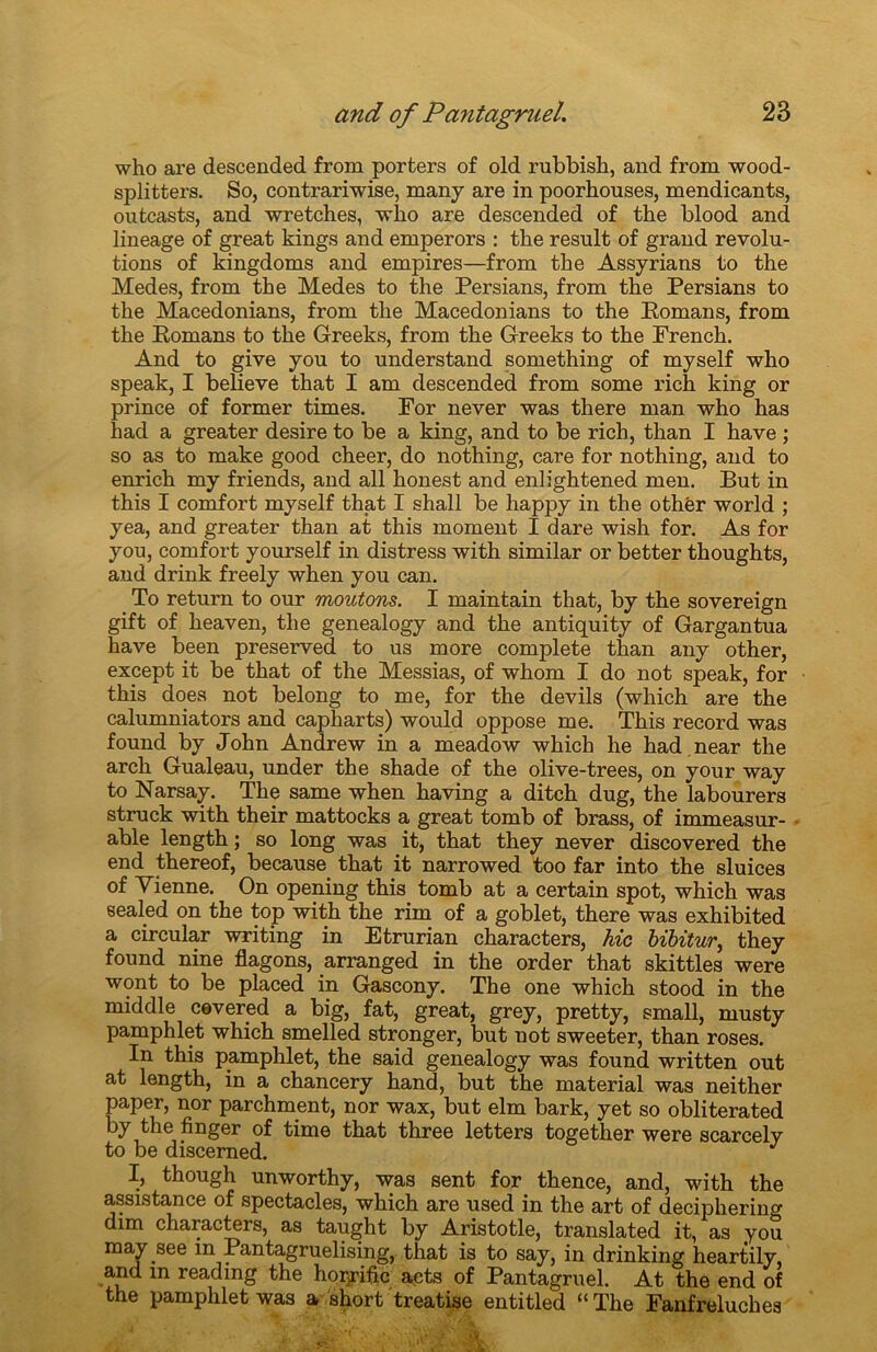 who are descended from porters of old rubbish, and from wood- splitters. So, contrariwise, many are in poorhouses, mendicants, outcasts, and wretches, who are descended of the blood and lineage of great kings and emperors : the resuit of grand révolu- tions of kingdoms and empires—from the Assyrians to the Medes, from the Medes to the Persians, from the Persians to the Macedonians, from the Macedonians to the Bomans, from the Bomans to the Greeks, from the Greeks to the French. And to give you to understand something of myself who speak, I believe that I am descended from some rich king or prince of former times. For never was there man who has had a greater desire to be a king, and to be rich, than I hâve ; so as to make good cheer, do nothing, care for nothing, and to enrich my friends, and ail honest and enh'ghtened men. But in this I comfort myself that I shall be happy in the othër world ; yea, and greater than at this moment I dare wish for. As for you, comfort yourself in distress with similar or better thoughts, and drink freely when you can. To return to our moutons. I maintain that, by the sovereign gift of heaven, the genealogy and the antiquity of Gargantua hâve been preserved to us more complété than any other, except it be that of the Messias, of whom I do not speak, for this does not belong to me, for the devils (which are the calumniators and capharts) would oppose me. This record was found by John Andrew in a meadow which lie had near the arch Gualeau, under the shade of the olive-trees, on your way to Narsay. The same when having a ditch dug, the labourera struck with their mattocks a great tomb of brass, of immeasur- able length ; so long was it, that they never discovered the end thereof, because that it narrowed too far into the sluices of Vienne. On opening this. tomb at a certain spot, which was sealed on the top with the rim of a goblet, there was exhibited a circular writing in Etrurian characters, hic bibitur, they found nine flagons, arranged in the order that skittles were wont to be placed in Gascony. The one which stood in the middle cevered a big, fat, great, grey, pretty, small, musty pamphlet which smelled stronger, but not sweeter, than roses. In this pamphlet, the said genealogy was found written out at length, in a chancery hand, but the material was neither paper, nor parchment, nor wax, but elm bark, yet so obliterated by the finger of time that three letters together were sc&rcely to be discemed. J I, though unworthy, was sent for thence, and, with the assistance of spectacles, which are used in the art of deciphering dim characters, as taught by Aristotle, translated it, as you may .see in Pantagruelising, that is to say, in drinking heartily, and in reading the horrifie acts of Pantagruel. At the end of the pamphlet was a short treatise entitled “The Fanfreluches