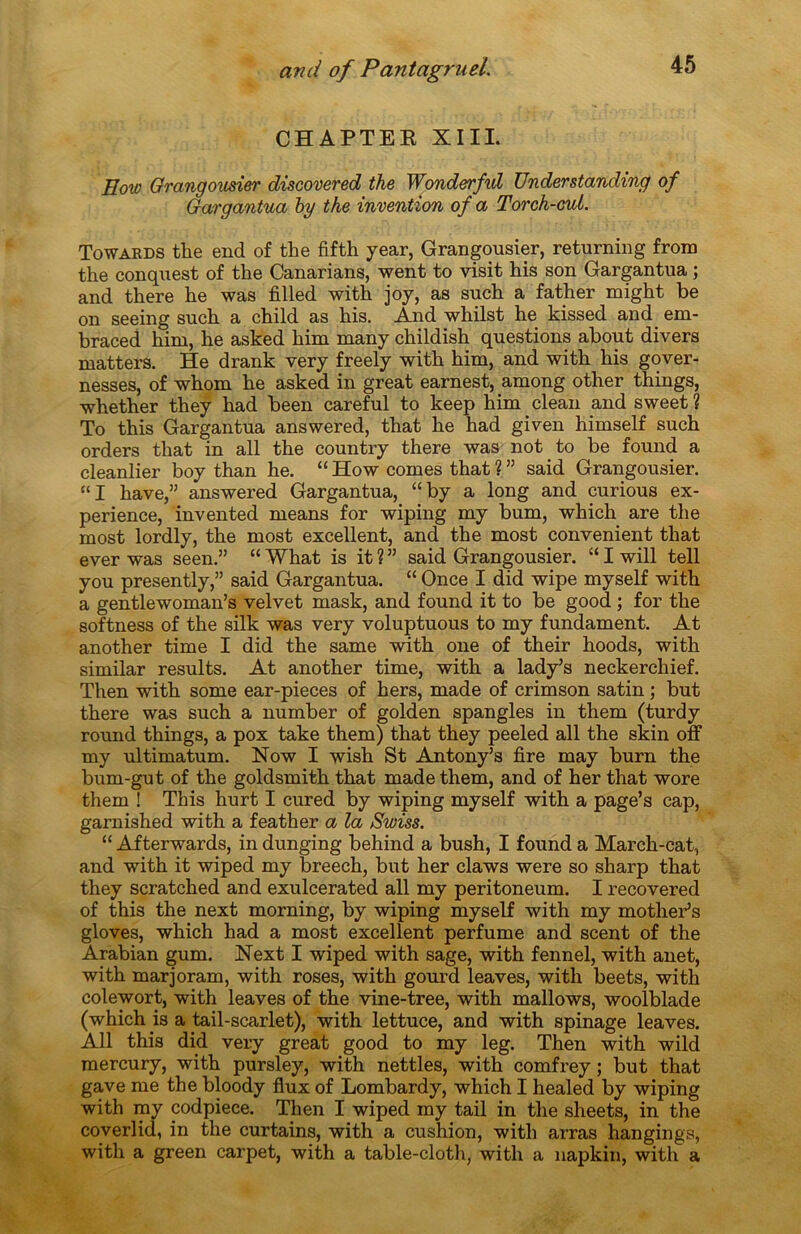 CHAPTEB XIII. Eow Grangousier discovered the Wonderful TJnderstanding of Gargantua by the invention of a Torch-cui. Towards the end of the fifth year, Grangousier, returning from the conquest of the Canarians, went to visit his son Gargantua ; and there he was filled with joy, as such a father might be on seeing such a child as his. And whilst he kissed and em- braced him, he asked him many childish questions about divers matters. He drank very freely with him, and with his gover- nesses, of whom he asked in great earnest, among other things, whether they had been careful to keep him clean and sweet ? To this Gargantua answered, that he had given himself such orders that in ail the country there was not to be found a cleanlier boy than he. “ How cornes that ? ” said Grangousier. “I hâve,” answered Gargantua, “by a long and curious ex- périence, invented means for wiping my bum, which are the most lordly, the most excellent, and the most convenient that ever was seen.” “ What is it ? ” said Grangousier. “ I will tell you presently,” said Gargantua. “ Once I did wipe myself with a gentlewoman’s velvet mask, and found it to be good ; for the softness of the silk was very voluptuous to my fundament. At another time I did the same with one of their hoods, with similar results. At another time, with a lady’s neckerchief. Then with some ear-pieces of hers, made of crimson satin ; but there was such a number of golden spangles in them (turdy round things, a pox take them) that they peeled ail the skin off my ultimatum. Now I wish St Antony’s fire may burn the bum-gut of the goldsmith that made them, and of her that wore them ! This hurt I cured by wiping myself with a page’s cap, garnished with a feather a la Swiss. “ Afterwards, in dunging behind a bush, I found a March-cat, and with it wiped my breech, but her claws were so sharp that they scratched and exulcerated ail my peritoneum. I recovered of this the next morning, by wiping myself with my mother’s gloves, which had a most excellent perfume and scent of the Arabian gum. Next I wiped with sage, with fennel, with anet, with marjoram, with roses, with gourd leaves, with beets, with colewort, with leaves of the vine-tree, with mallows, woolblade (which is a tail-scarlet), with lettuce, and with spinage leaves. Ail this did very great good to my leg. Then with wild mercury, with pursley, with nettles, with comfrey ; but that gave me the bloody flux of Lombardy, which I healed by wiping with my codpiece. Then I wiped my tail in the sheets, in the coverlid, in the curtains, with a cushion, with arras hangings, with a green carpet, with a table-cloth, with a napkin, with a