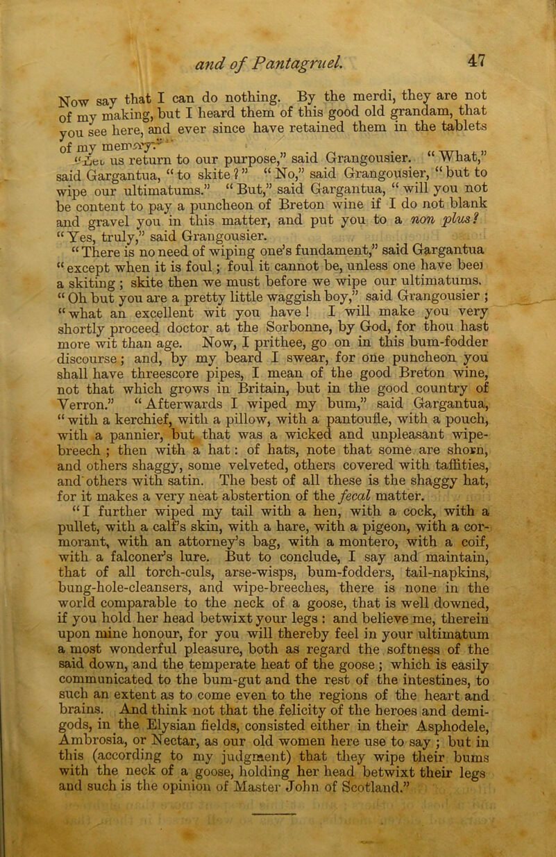 Now say that I can do nothing. By the merdi, they are not of my making, but I heard them of this good old grandam, that you see here, and ever since hâve retained them in the tablets of my memiïy. ' ' ‘/.ueu us return to our purpose,” said Grangousier. “ What,” said Gargantua, “ to skite ? ” “ No,” said Grangousier, “ but to wipe our ultimatums.” “ But,” said Gargantua, “ will you not be content to pay a puncheon of Breton wine if I do not blank and gravel you in this matter, and put you to a non plus? “Yes, truly,” said Grangousier. “ There is no need of wiping one’s fundament,” said Gargantua “ except when it is foui ; foui it cannot be, unless one hâve beei a skiting ; skite then we must before we wipe our ultimatums. “ Oh but you are a pretty little waggish boy,” said Grangousier ; “ what an excellent wit you hâve ! I will make you very shortly proceed doctor at the Sorbonne, by God, for thou hast more wit than âge. Now, I prithee, go on in this bum-fodder discourse; and, by my beard I swear, for one puncheon you shall hâve threescore pipes, I mean of the good Breton wine, not that which grows in Britain, but in the good country of Verron.” “Afterwards I wiped my bum,” said Gargantua, “ with a kerchief, witli a pillow, with a pantoufle, with a pouch, with a pannier, but that was a wicked and unpleasant wipe- breech ; then with a hat : of hats, note that some are shorn, and others shaggy, some velveted, others covered with taiflties, and‘ others with satin. The best of ail these is the shaggy hat, for it makes a very neat abstertion of the fecal matter. “I further wiped my tail with a hen, with a cock, with a pullet, with a calf s skin, with a hare, with a pigeon, with a cor- morant, with an attorneys bag, with a montero, with a coif, with a falconer’s lure. But to conclude, I say and maintain, that of ail torch-culs, arse-wisps, bum-fodders, tail-napkins, bung-hole-cleansers, and wipe-breeches, there is none in the world comparable to the neck of a goose, that is well downed, if you hold her head betwixt your legs : and believe me, therein upon mine honour, for you will thereby feel in your ultimatum a most wonderful pleasure, both as regard the softness of the said down, and the temperate heat of the goose ; which is easily communicated to the bum-gut and the rest of the intestines, to sucli an extent as to corne even to the régions of the heart and brains. And think not that the felicity of the heroes and demi- gods, in the Elysian fields, consisted either in their Asphodèle, Ambrosia, or Nectar, as our old women here use to say ; but in this (according to my judgment) that they wipe their bums with the neck of a goose, holding her head betwixt their legs and such is the opinion of Master John of Scotland.”