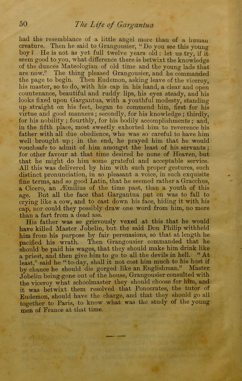 had the resemblance of a little angel more thau of a liuman créature. Then he said to Grangousier, “ Do you see this young boy ? He ia not aa yet full twelve yeara old : let ua try, if it aeem good to you, what différence there ia betwixt the knowledge of tlie duncea Mateologian of old time and the young lads that are now.” The thing pleased Grangousier, and he commanded the page to begin. Then Eudemon, asking leave of the viceroy, his master, so to do, with his cap in his liand, a clear and open countenance, beautiful and ruddy lips, his eyes steady, and his looks fixed upon Gargantua, with a youthful modesty, standing up straight on his feet, began to commend him, first for his virtue and good manners ; secondly, for his knowledge ; thirdly, for his nobility ; fourthly, for his bodily accomplishments ; and, in the fifth place, most sweetly exhorted him to reverence his father with ail due obedience, who was so careful to hâve him well brought up ; in the end, he prayed him that he would vouchsafe to admit of him amongst the least of his servants ; for other favour at that time desired he none of Heaven, but that he might do him some grateful and acceptable service. Ail this was delivered by him with such proper gestures, such distinct pronunciation, in so pleasant a voice, in such exquisite fine terms, and so good Latin, that he seemed rather a Gracchus, a Cicero, an Æmilius of the time past, thau a youth of this âge. But ail the face that Gargantua put on was to fall to crying like a cow, and to cast down his face, hiding it with his cap, nor could they possibly draw one word from him, no more than a fart from a dead ass. His father was so grievously vexed at this that he would hâve killed Master Jobelin, but the said Don Philip withheld him from his purpose by fair persuasions, so that at length he pacified his wrath. Then Grangousier commanded that he should be paid his wages, that they should make him drink like a priest, and then give him to go to ail the devils in hell. “ At least,” said he “ to-day, shall it not cost him much to his host if by chance he should die gorged like an Englishman.” Master Jobelin being gone out of the liouse, Grangousier consulted with the viceroy what schoolmaster they should choose for him, and it was betwixt them resolved that Ponocrates, the tutor of Eudemon, should hâve the charge, and that they should go ail together to Paris, to know what was the study of the young men of France at that time.