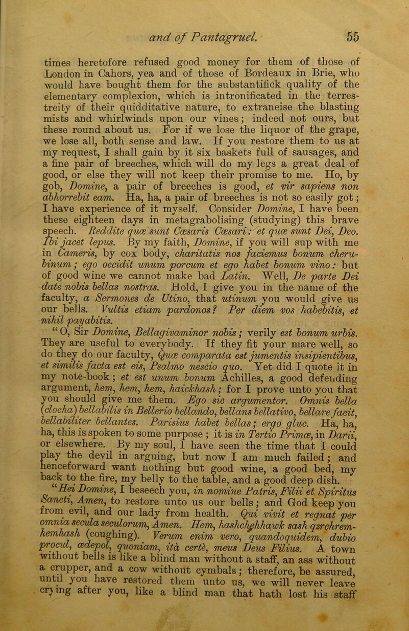 tiraes heretofore refused good money for them of those of London in Cahors, yea and of those of Bordeaux in Brie, who would hâve bought them for the substantifick quality of the elementary complexion, which. is intronificated in the terres- treity of tlieir quidditative nature, to extraneise the blasting mists and whirlwinds upon our vines ; indeed not ours, but these round about us. For if we lose the liquor of the grape, we lose ail, both sense and law. If you restore them to us at my request, I shall gain by it six baskets full of sausages, and a fine pair of breeches, which will do my legs a great deal of good, or else they will not keep their promise to me. Ho, by gob, Domine, a pair of breeches is good, et vir sapiens non abkorrebit eam. Ha, ha, a pair of breeches is not so easily got ; I hâve expérience of it myself. Consider Domine, I hâve been these eighteen days in metagrabolising (studying) this brave speech. Reddite quæ sant Cœsaris Cœsari: et quœ sunt Dei, Deo. Ibi jacet lepus. By my faith, Domine, if you will sup with me in Cameris, by cox body, charitatis nos faciemus bonum cheru- hinum ; ego occidit unum porcum et ego habet bonum vino : but of good wine we cannot make bad Latin. Well, De parte Dei date nobis bellas nostras. Hold, I give you in the name of the faculty, a Sermones de Utino, that utinum you would give us our bells. Vultis etiam pardonos ? Per diem vos hdbebitis, et nihil payabitis. “ O, Sir Domine, Bellagivaminor nobis ; verily est bonum urbis. They are useful to everybody. If they fit your mare well, so do they do our faculty, Quæ comparata est jumentis insipientibus, et similis facta est eis, Psalmo nescio quo. Yet did I quote it in my note-book ; et est unum bonum Achilles, a good defending argument, hem, hem, hem, haickhash ; for I prove unto you that you should give .me them. Ego sic argumentor. Omnis bella (clocha) bellabilis in Bellerio bellando, bellans bellativo, bellare facit, bellabiliter bellantes. Parisius habet bellas; ergo gluc. Ha, ha, ha, this is spoken to some purpose ; it is in Tertio Primœ, in Darii, or elsewhere. By my soûl, I hâve seen the time that I could play the devil in arguing, but now I am much failed ; and henceforward want nothing but good wine, a good bed, my back to the fire, my belly to the table, and a good deep dish. “Hei Domine, I beseech you, in nomine Patris, Filii et Spiritus Sancti, Amen, to restore unto us our bells ; and God keep you from evil, and our lady from health. Qui vivit et régnât per omnia secula seculorum, Amen. Hem, hashch^hhawTc sash qzrchrem- hemhash (coughing).. Verum enim vero, quandoquidem, dubio procul, œdepol, quoniam, ità certè, meus Deus Filius. A town without bells is like a blind man without a staff, an ass without a crupper, and a cow without cymbals ; therefore, be assured, untü you hâve restored them unto us, we will never leave crjmg after you, like a blind man that hath lost his staff