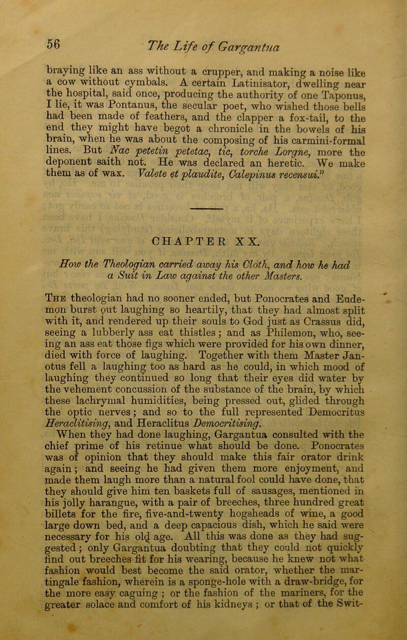 braying like an ass without a crupper, and making a noise like a cow without cymbals. A certain Latinisator, dwelling near the hospital, saicl once, producing the authority of one Taponus, I lie, it was Pontanus, the secular poet, who wished those bells had been made of feathers, and the clapper a fox-tail, to the end they might hâve begot a chronicle in the bowels of his brain, when he was about the composing of his carmini-formal lines. But Nac petetin petetac, tic, torche Lorgne, more the déponent saith not. He was declared an heretic. We make them as of wax. Valete et plaudite, Galepinus recensui.” CHAPTER XX. How the Theologian carried away his Cloth, and how he had a Suit in Law against the other Masters. The theologian had no sooner ended, but Ponocrates and Eude- mon burst put laughing so heartily, that they had almost split with it, and rendered up their soûls to God just as Crassus did, seeing a lubberly ass eat thistles ; and as Philemon, who, see- ing an ass eat those figs which were provided for his own dinner, died with force of laughing. Together with them Master Jan- otus fell a laughing too as hard as he could, in which mood of laughing they continued so long that their eyes did water by the vehement concussion of the substance of the brain, by which these lachrymal humidities, being pressed out, glided through the optic nerves ; and so to the full represented Democritus Heraclitising, and Heraclitus Democntising. When they had done laughing, Gargantua consulted with the chief prime of his retinue what should be done. Ponocrates was of opinion that they should make this fair orator drink again ; and seeing he had given them more enjoyment, and made them laugh more than a natural fool could hâve done, that they should give him ten baskets full of sausages, mentioned in his jolly harangue, with a pair of breeches, three hundred great billets for the fire, five-and-twenty hogsheads of wine, a good large down bed, and a deep capacious dish, which he said were necessary for his ol<£ âge. Ail tins was done as they had sug- gested ; only Gargantua doubting that they could not quickly lind out breeches fit for his wearing, because he knew not what fashion would best become the said orator, whether the mar- tingale fashion, wherein is a sponge-hole with a draw-bridge, for the more easy caguing ; or the fashion of the mariners, for the greater solace and comfort of his kidneys ; or that of the Swit-