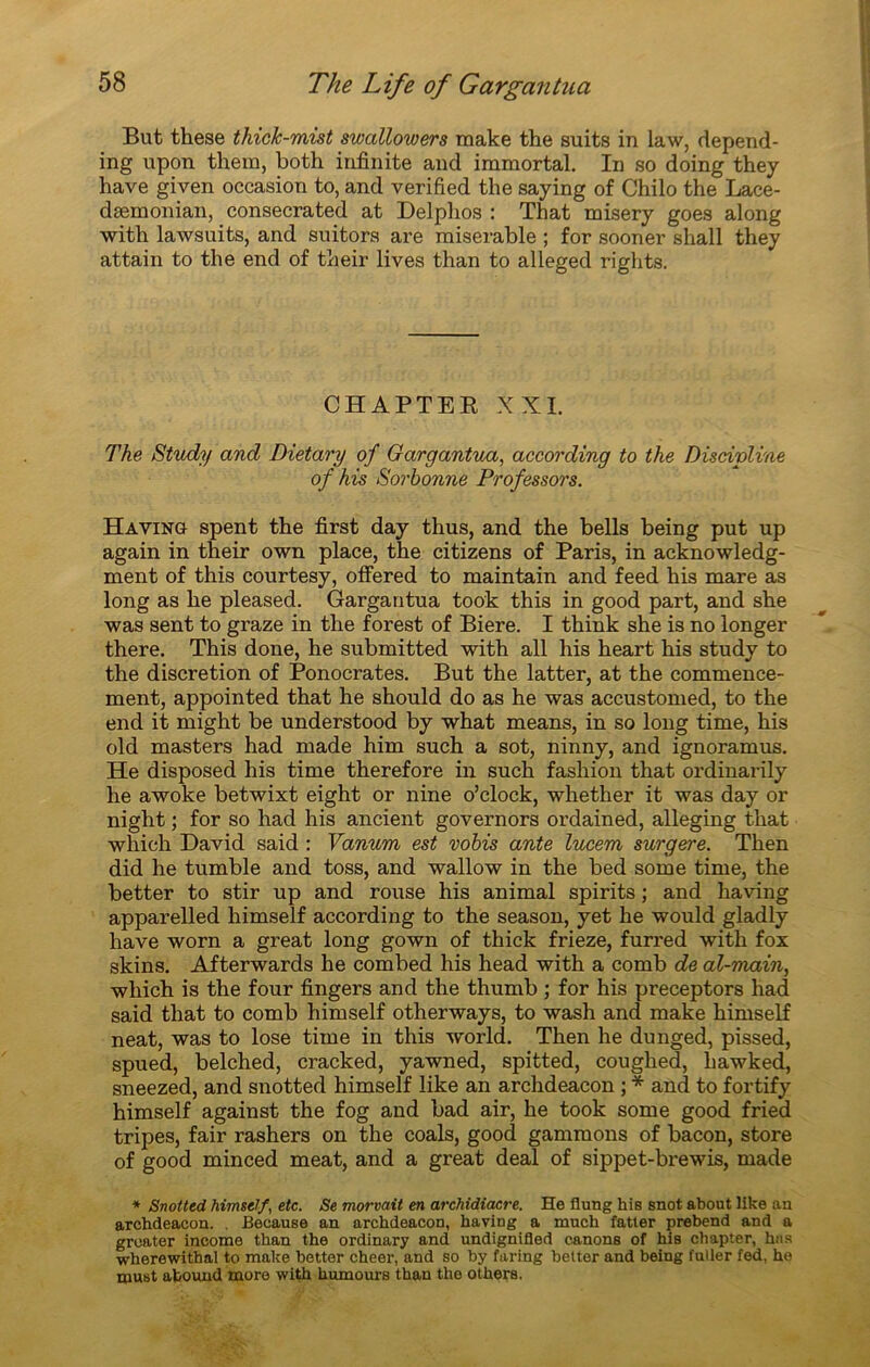 But these thick-mist swallowers make the suits in law, depend- ing upon them, both infinité and iramortal. In so doing they hâve given occasion to, and verified the saying of Chilo the Lace- dæmonian, consecrated at Delphos : That misery goes along with lawsuits, and suitors are misérable ; for sooner sliall they attain to the end of their lives than to alleged rights. CHAPTER XXI. The Study and Dietary of Gargantua, according to the Discipline of his Sorbonne Prof essors. Having spent the first day thus, and the bells being put up again in their own place, the citizens of Paris, in acknowledg- ment of this courtesy, offered to maintain and feed his mare as long as he pleased. Gargantua took this in good part, and she was sent to graze in the forest of Biere. I think she is no longer there. This done, he submitted with ail his heart his study to the discrétion of Ponocrates. But the latter, at the commence- ment, appointed that he should do as he was accustomed, to the end it might be understood by what means, in so long time, his old masters had made him such a sot, ninny, and ignoramus. He disposed his time therefore in such fashion that ordinarily he awoke betwixt eight or nine o’clock, whether it was day or night ; for so had his ancient governors ordained, alleging that which David said : Vanurn est vobis ante lucem surgere. Then did he tumble and toss, and wallow in the bed some time, the better to stir up and rouse his animal spirits ; and liaving apparelled himself according to the season, yet he would gladly hâve worn a great long gown of thick frieze, furred with fox skins. Afterwards he combed his head with a comb de al-main, which is the four fingers and the thumb ; for his preceptors had said that to comb himself otherways, to wash and make himself neat, was to lose time in this world. Then he dunged, pissed, spued, belched, cracked, yawned, spitted, coughed, hawked, sneezed, and snotted himself like an archdeacon ; * and to fortify himself against the fog and bad air, he took some good fried tripes, fair rashers on the coals, good garnirions of bacon, store of good minced méat, and a great deal of sippet-brewis, made * Snotted himself, etc. Se morvait en archidiacre. He flung his snot about like an archdeacon. . Because an archdeacon, having a much fatter prebend and a greater income than the ordinary and undignifled canons of his cbapter, hns wherewithal to make better cheer, and so by faring better and being fuller fed, he must abouxid more with humours than the others.