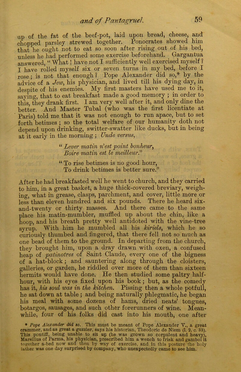 ap of the fat of the beef-pot, laid upon bread, cheese, and chopped parsley strewed together. Ponocrates showed him that ke ought not to eat so soon after rising out of his bed, nnless he had performed some exercise beforehand. Gargantua answered, “ What ! hâve not I sufficiently well exercised myself ? I hâve rolled myself six or seven turns in my bed, before I rose; is not that enough? Pope Alexander did so,* by the advice of a Jew, his physician, and lived till his dying day, in despite of his enemies. My first masters hâve used me to it, saymg, that to eat breakfast made a good memory ; in order to this, they drank first. I am very well after it, and only dine the better. And Master Tubal (who was the first licentiate at Paris) told me that it was not enough to run apace, but to set forth betimes ; so the total welfare of our humanity doth not dépend upon drinking, switter-swatter like ducks, but in being at it early in the morning ; Unde versus, “ Lever matin n'est point bonheur, Boire matin est le meilleur.” “ To rise betimes is no good h our, To drink betimes is better sure.” After he had breakfasted well he went to church, and they carried to him, in a great basket, a huge thick-covered breviary, weigli- ing, what in grease, clasps, parchment, and cover, little more or less than eleven hundred and six pounds. There he heard six- and-twenty or thirty masses. And there came to the same place his matin-mumbler, muffled up about the chin, like a hoop, and his breath pretty well antidoted with the vine-tree syrup. With him he mumbled ail his Jciriels, which he so curiously thumbed and fîngered, that there fell not so much as one bead of them to the ground. In departing from the church, they brought him, upon a dray drawn with oxen, a confused heap of patinotres of Saint Claude, every one of the bigness of a hat-block ; and sauntering along through the cloisters, galleries, or garden, he riddled over more of them than sixteen hermits would hâve done. He then studied some paltry half- hour, with his eyes fixed upon his book ; but, as the comedy has it, his soûl was in the Mtchen. Pissing then a whole potfull, he sat down at table ; and being naturally phlegmatic, he began his meal with some dozens of hams, dried neats’ tongues, botargos, sausages, and such other forerunners of wine. Mean- while, four of his folks did cast into his mouth, one after * Pope Alexander did so. This must he meant of Pope Alexander Y., a great crammer, and as great a guzzler, says his historian, Theodoric de Niem (1. 2, c. 33). This pontiff, being unable to sit up (he was grown so corpulent and heavy), Marsilius of Parma, hiB physician, prescribed him a wench to frisk and gambol it together a-bed now and then by way of exercise, and. in this posture the holy father was one day surprised by company, who unexpectedly came to see him.