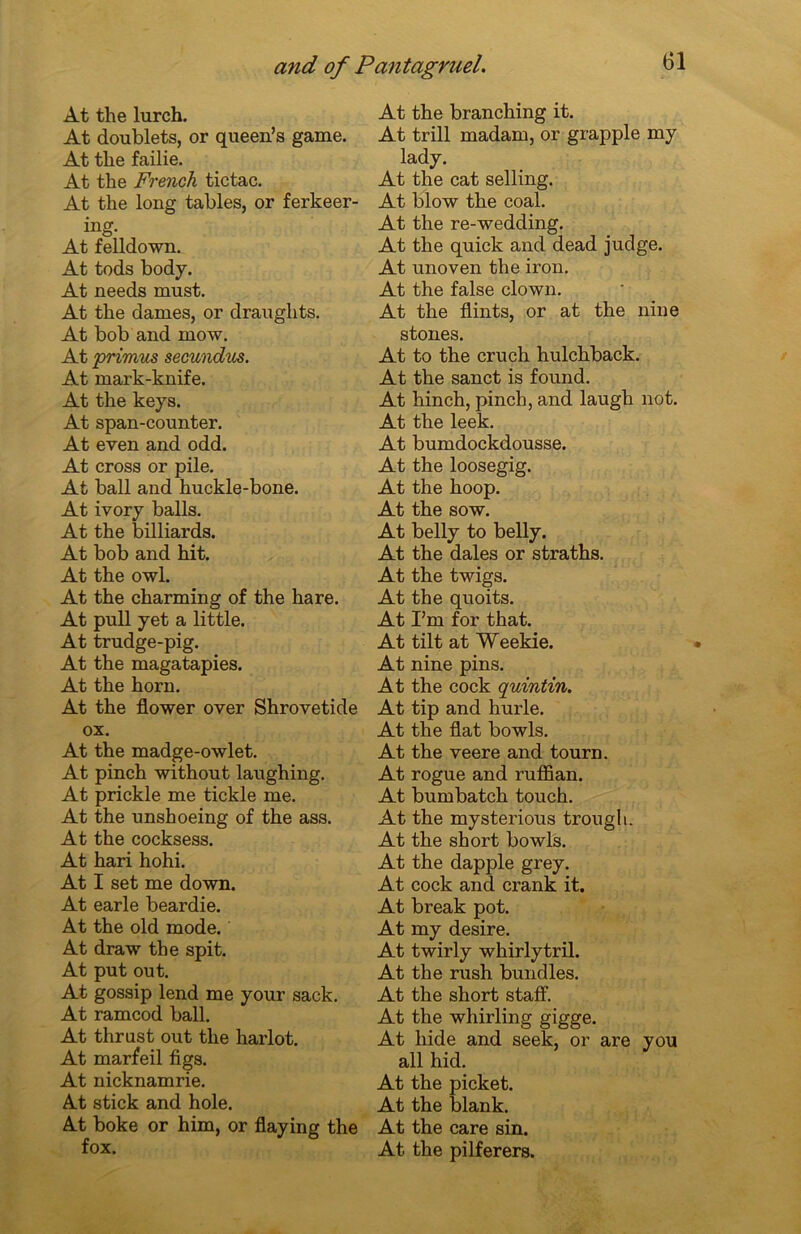 At the lurch. At doublets, or queen’s game. At tlie failie. At the French tictac. At the long tables, or ferkeer- ing. At felldown. At tods body. At needs must. At the dames, or draughts. At bob and mow. At primus secundus. At mark-knife. At the keys. At span-counter. At even and odd. At cross or pile. At bail and huckle-bone. At ivory balls. At the billiards. At bob and hit. At the owl. At the charming of the hare. At pull yet a little. At trudge-pig. At the magatapies. At the horn. At the flower over Shrovetide ox. At the madge-owlet. At pinch without laughing. At prickle me tickle me. At the unshoeing of the ass. At the cocksess. At hari hohi. At I set me down. At earle beardie. At the old mode. At draw the spit. At put out. At gossip lend me your sack. At ramcod bail. At thrust out the harlot. At marfeil figs. At nicknamrie. At stick and hole. At boke or him, or flaying the fox. At the branching it. At trill madam, or grapple my lady. At the cat selling. At blow the coal. At the re-wedding. At the quick and dead judge. At unoven the iron. At the false clown. At the flints, or at the nine stones. At to the cruch hulchback. At the sanct is found. At hinch, pinch, and laugh not. At the leek. At bumdockdousse. At the loosegig. At the hoop. At the sow. At belly to belly. At the dales or straths. At the twigs. At the quoits. At I’m for that. At tilt at Weekie. At nine pins. At the cock quintin. At tip and hurle. At the fiat bowls. At the veere and tourn. At rogue and ruffian. At bumbatch touch. At the mysterious trougli. At the short bowls. At the dapple grey. At cock and crank it. At break pot. At my desire. At twirly whirlytril. At the rush bundles. At the short staff. At the whirling gigge. At liide and seek, or are y ou ail hid. At the picket. At the blank. At the care sin. At the pilferers.