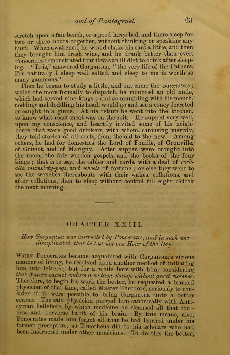 stretch upon a fair bench, or a good large bed, and there sleep for two or three hours together, without thinking or speaking any hurt. When awakened, he would shake his ears a little, and then they brought him fresh wine, and he drank better than ever. Ponocrates remonstrated that it was an ill diet to drink after sleep- ing. “ It is,” answered Gargantua, “ the very life of the Fathers. For naturally I sleep well salted, and sleep to me is worth so many gammons.” Then he began to study a little, and out came the 'patenôtres ; which the more formally to dispatch, he mounted an old mule, which had served nine kings ; and so mumbling with his mouth, nodding and doddling his head, would go and see a coney ferreted or cauglit in a ginne. At his return he went into the kitchen, to know what roast méat was on the spit. He supped very well, upon my conscience, and heartily invited some of his neigh- bours that were good drinkers, with whom, carousing merrily, they told stories of ail sorts, from the old to the new. Among others, he had for domestics the Lord of Fouille, of Grouville, of Griviot, and of Marigny. After supper, were brought into the room, the fair wooden gospels, and the books of the four kings ; that is to say, the tables and cards, with a deal of cock- alls, mumblety-pegs, and wheels of fortune ; or else they went to see the wenches thereabouts with their wakes, collations, and after collations, then to sleep without control till eight o’clock the next morning. CHAPTER XXIII. How Gargantua was instructed by Ponocrates, and in such sort disciplinated, that he lost not one Pour of the Day. When Ponocrates became acquainted with Gargantua’s vicious mariner of living, he resolved upon another method of initiating him into letters ; but for a while bore with him, considering that A ature cannot endure a sudden change without great violence. Therefore, to begin his work the better, he requested a learned physician of that time, called Master Théodore, seriously to con- sider if it were possible to bring Gargantua unto a better course. The said physician purged him canonically with Anti- cyrian hellebore, by which medicine he cleansed ail that foul- ness and perverse habit of his brain. By this means, also, Ponocrates made him forget ail that he had learned under his foi mer preceptors, as Timotheus did to his scholars who had been instructed under other musicians. To do this the better,