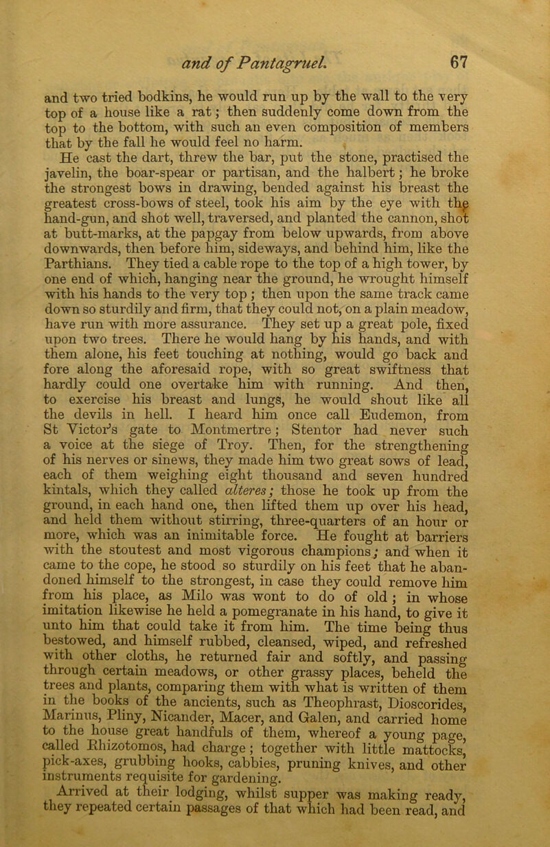 and two tried bodkins, he would run up by the wall to tbe very top of a house like a rat ; then suddenly corne down from the top to the bottom, with such an even composition of members tliat by the fall he would feel no harm. He cast the dart, threw the bar, put the stone, practised the javelin, the boar-spear or partisan, and the halbert ; he broke the strongest bows in drawing, bended against his breast the greatest cross-bows of steel, took his aim by the eye with thp hand-gun, and shot well, traversed, and planted the cannon, shot at butt-marks, at the papgay from below upwards, from above downwards, then before him, sideways, and behind him, like the Parthians. They tied a cable rope to the top of a high tower, by one end of which, hanging near the ground, he wrought himself with his hands to the very top ; then upon the same traclc came down so sturdily and firm, that they could not, on a plain meadow, hâve run with more assurance. They set up a great pôle, fixed upon two trees. There he would hang by his hands, and with them alone, his feet touching at nothing, would go back and fore along the aforesaid rope, with so great swiftness that hardly could one overtake him with running. And then, to exercise his breast and lungs, he would shout like ail the devils in hell. I heard him once call Eudemon, from St VictoPs gâte to Montmertre ; Stentor had never such a voice at the siégé of Troy. Then, for the strengthening of his nerves or sinews, they made him two great sows of lead, each of them weighing eight thousand and seven hundred kintals, which they called altérés; those he took up from the ground, in each hand one, then lifted them up over his head, and held them without stirring, three-quarters of an hour or more, which was an inimitable force. He fought at barriers with the stoutest and most vigorous champions ; and when it came to the cope, he stood so sturdily on his feet that he aban- don ed himself to the strongest, in case they could remove him from his place, as Milo was wont to do of old ; in whose imitation likewise he held a pomegranate in his hand, to give it unto him that could take it from him. The time being thus bestowed, and himself rubbed, cleansed, wiped, and refreshed with other cloths, he returned fair and softly, and passing through certain meadows, or other grassy places, beheld the trees and plants, comparing them with what is written of them in the books of the ancients, such as Theophrast, Dioscorides, Marinus, Pliny, Nicander, Macer, and Galen, and carried home to the house great handfuls of them, wliereof a young page, called Khizotomos, had charge ; together with little mattocksj pick-axes, grubbing hooks, cabbies, pruning knives, and other instruments requisite for gardening. Arrived at their lodging, whilst supper was making ready, they repeated certain passages of that which had been read, and