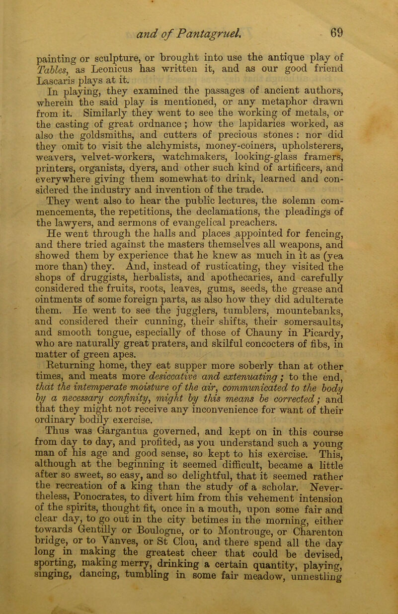 painting or sculpture, or brought into use the antique play of Tables, as Leonicus has written it, and as our good friend Lascaris plays at it. In playing, they examined the passages of ancient authors, wherein the said play is mentioned, or any metaphor drawn from it. Similarly they went to see the working of metals, or the casting of great ordnance ; how the lapidaries worked, as also the goldsmiths, and cutters of precious stones : nor did they omit to visit the alchymists, money-coiners, upholsterers, weavers, velvet-workers, watchmakers, looking-glass framers, printers, organists, dyers, and other such kind of artificers, and everywhere giving them somewhat to drink, learned and con- sidered the industry and invention of the trade. They went also to hear the public lectures, the solemn com- mencements, the répétitions, the déclamations, the pleadings of the lawyers, and sermons of evangelical preachers. He went through the halls and places appointed for fencing, and there tried against the masters themselves ail weapons, and showed them by expérience that he knew as much in it as (yea more than) they. And, instead of rusticating, they visited the shops of druggists, herbalists, and apothecaries, and carefully considered the fruits, roots, leaves, gums, seeds, the grease and ointments of some foreign parts, as also how they did adulterate them. He went to see the jugglers, tumblers, mountebanks, and considered their cunning, their shifts, their somersaults, and smooth tongue, especially of those of Chauny in Picardy, who are naturally great praters, and skilful concocters of fibs, in matter of green apes. Retuming home, they eat supper more soberly than at other times, and méats more desiecative and extenuating ; to the end, that the intemperate moisture of the air, communicated to the body by a necessary confonity, might by this means be corrected ; and that they might not receive any inconvenience for want of their ordinary bodily exercise. Thus was Gargantua governed, and kept on in this course from day to day, and profited, as you understand such a young man of his âge and good sense, so kept to his exercise. This, although at the beginning it seemed difficult, became a little after so sweet, so easy, and so delightful, that it seemed rather the récréation of a king than the study of a scholar. Never- theless, Ponocrates, to divert him from this vehement intension of the spirits, thought fit, once in a mouth, upon some fair and clear day, to go out in the city betimes in the morning, either towards Gentilly or Boulogne, or to Montrouge, or Charenton bridge, or to Vanves, or St Clou, and there spend ail the day long in making the greatest cheer that could be devised, sporting, making merry, drinking a certain quantity, playing, singing, dancing, tumbling in some fair meadow, unnestling