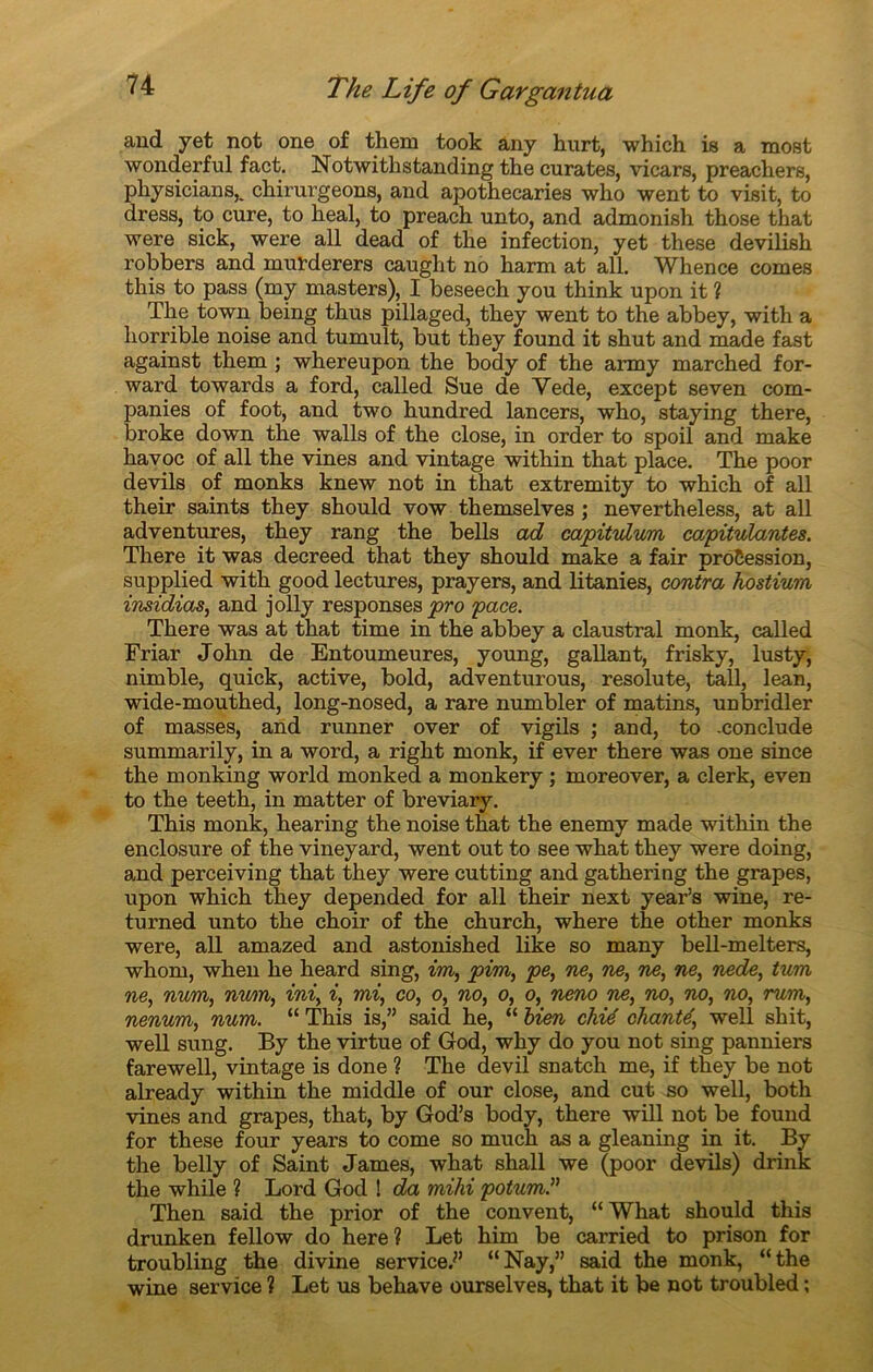 and y et not one of them took any hurt, which is a most wonderful fact. Notwithstanding the curâtes, vicars, preachers, physicians^ chirurgeons, and apothecaries who went to visit, to dress, to cure, to heal, to preach unto, and admonish those that were sick, were ail dead of the infection, yet these devilish robbers and mufderers caught no harm at ail. Wlience cornes this to pass (my masters), I beseech you think upon it ? The town being thus pillaged, they went to the abbey, with a horrible noise and tumult, but they found it shut and made fast against them ; whereupon the body of the army marched for- ward towards a ford, called Sue de Vede, excep t seven com- panies of foot, and two hundred lancers, who, staying there, broke down the walls of the close, in order to spoil and make havoc of ail the vines and vintage within that place. The poor devils of monks knew not in that extremity to which of ail their saints they should vow themselves ; nevertheless, at ail adventures, they rang the bells ad capitulum capitulantes. There it was decreed that they should make a fair procession, supplied with good lectures, prayers, and litanies, contra hostium insidias, and jolly responses pro pace. There was at that time in the abbey a claustral monk, called Friar John de Entoumeures, young, gallant, frisky, lusty, nimble, quick, active, bold, adventurous, resolute, tall, lean, wide-mouthed, long-nosed, a rare numbler of matins, unbridler of masses, and runner over of vigils ; and, to .conclude summarily, in a word, a right monk, if ever there was one since the monking world monked a monkery ; moreover, a clerk, even to the teeth, in matter of breviary. This monk, hearing the noise that the enemy made within the enclosure of the vineyard, went out to see what they were doing, and perceiving that they were cutting and gathering the grapes, upon which they depended for ail their next year’s wine, re- turned unto the choir of the church, where the other monks were, ail amazed and astonished like so many bell-melters, whom, when he heard sing, im, pim, pe, ne, ne, ne, ne, nede, tum ne, num, num, ini, i, mi, co, o, no, o, o, neno ne, no, no, no, mm, nenum, num. “ This is,” said he, “ bien chié chanté, well shit, well sung. By the virtue of God, why do you not sing panniers farewell, vintage is done ? The devil snatch me, if they be not already within the middle of our close, and eut so well, both vines and grapes, that, by God’s body, there will not be found for these four years to corne so much as a gleaning in it. By the belly of Saint James, what shall we (poor devils) drink the while ? Lord God ! da mihi potum.” Then said the prior of the convent, “ What should this drunken fellow do here ? Let him be carried to prison for troubling the divine service.*’ “Nay,” said the monk, “the wine service ? Let us behave ourselves, that it be not troubled ;