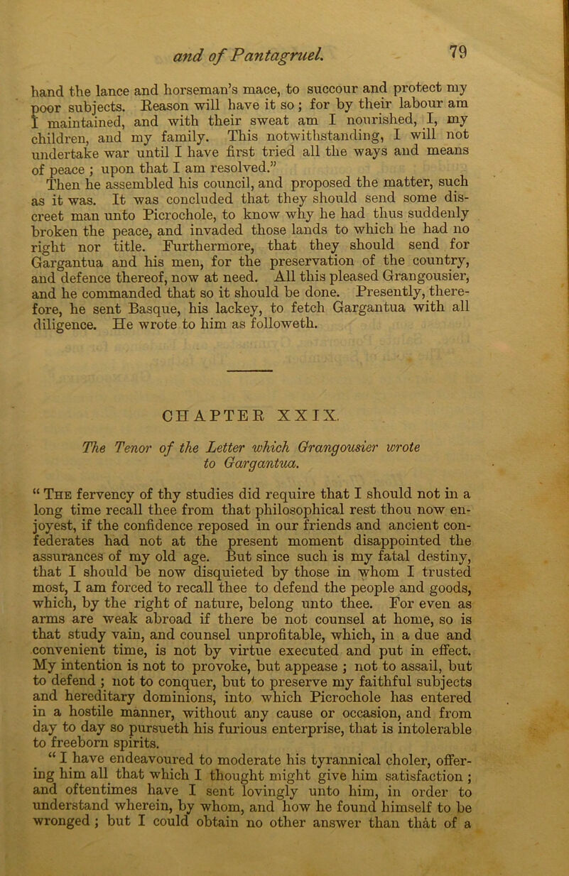 hand the lance and horseman’s mace, to succour and protect my poor subjects. Reason will bave it so ; for by their labour am I maintained, and with their sweat am I nourished, I, my children, and my family. This notwithstanding, I will not undertake war until I hâve first tried ail the ways and means of peace ; upon that I am resolved.” Then lie assembled his council, and proposed the matter, such as it was. It was concluded that they should send some dis- creet man unto Picrochole, to know why he had thus suddenly broken the peace, and invaded those lands to wliich he had no right nor title. Furthermore, that they sbould send for Gargantua and his men, for the préservation of the country, and defence thereof, now at need. Ail this pleased Grangousier, and he commanded that so it should be done. Presently, there- fore, he sent Basque, his lackey, to fetch Gargantua with ail diligence. He wrote to him as followeth. CHAPTER XXIX. The Ténor of the Letter which Grangousier wrote to Gargantua. “ The fervency of thy studies did require that I should not in a long time recall thee from that philosophical rest thou now en- joyest, if the confidence reposed in our friends and ancient con- federates had not at the présent moment disappointed the assurances of my old âge. But since such is my fatal destiny, that I should be now disquieted by those in whom I trusted most, I am forced to recall thee to defend the people and goods, which, by the right of nature, belong unto thee. For even as arms are weak abroad if there be not counsel at home, so is that study vain, and counsel unprofitable, which, in a due and convenient time, is not by virtue executed and put in effect. My intention is not to provoke, but appease ; not to assail, but to defend ; not to conquer, but to preserve my faithful subjects and hereditary dominions, into which Picrochole lias entered in a hostile manner, without any cause or occasion, and from day to day so pursueth his furious enterprise, that is intolérable to freeborn spirits. “ I hâve endeavoured to moderate his tyrannical choler, ofFer- ing him ail that which I thought might give him satisfaction ; and oftentimes hâve I sent lovingly unto him, in order to understand wherein, by whom, and how he found liimself to be wronged ; but I could obtain no otlier answer than tliât of a
