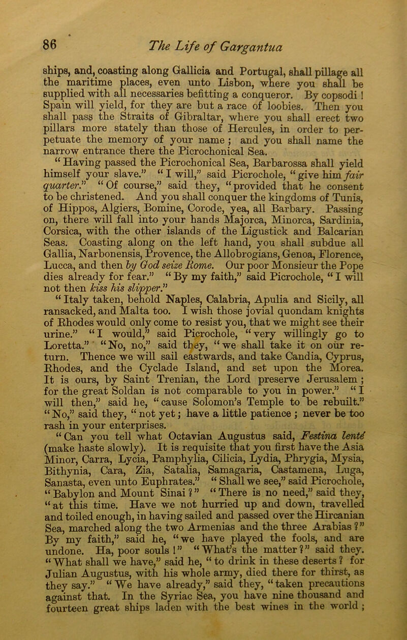 ships, and, coasting along Gallicia and Portugal, shall pillage ail the maritime places, even unto Lisbon, where you shall be supplied with ail necessaries befitting a conqueror. By copsodi ! Spain will yield, for they are but a race of loobies. Then you shall pass the Straits of Gibraltar, where you shall erect two pillars more stately than those of Hercules, in order to per- petuate the memory of your name ; and you shall name the narrow entrance there the Picrochonical Sea. “ Having passed the Picrochonical Sea, Barbarossa shall yield himself your slave.” “ I will,” said Picrochole, “ give him fair quarter.” “ Of course,” said they, “provided that he consent to be christened. And you shall conquer the kingdoms of Tunis, of Hippos, Algiers, Bomine, Corode, yea, ail Barbary. Passing on, there will fall into your hands Majorca, Minorca, Sardinia, Corsica, with the other islands of the Ligustick and Balcarian Seas. Coasting along on the left hand, you shall subdue ail Gallia, Narbonensis, Provence, the Allobrogians, Genoa, Florence, Lucca, and then by God seize Rome. Our poor Monsieur the Pope dies already for fear.” “ By my faith,” said Picrochole, “ I will not then kiss his slipper.” “ Italy taken, behold Naples, Calabria, Apulia and Sicily, ail ransacked, and Mal ta too. I wish those jovial quondam knights of Bhodes would only corne to resist you, that we might see their urine.” “I would,” said Picrochole, “ very willingly go to Loretta.” ' “No, no,” said they, “we shall take it on oùr re- turn. Thence we will sail eastwards, and take Candia, Cyprus, Bhodes, and the Cyclade Island, and set upon the Morea. It is ours, by Saint Trenian, the Lord preserve Jerusalem ; for the great Soldan is not comparable to you in power.” “ I will then,” said he, “cause Solomon’s Temple to be rebuilt.” “ No,” said they, “ not yet ; hâve a little patience ; never be too rash in your enterprises. “Can you tell what Octavian Augustus said, Festina lenté (make haste slowly). It is requisite that you first hâve the Asia Minor, Carra, Lycia, Pamphylia, Cilicia, Lydia, Phrygia, Mysia, Bithynia, Cara, Zia, Satalia, Samagaria, Castamena, Luga, Sanasta, even unto Euphrates.” “ Shall we see,” said Picrochole, “ Babylon and Mount Sinai ? ” “ There is no need,” said they, “at this time. Hâve we not hurried up and down, travelled and toiled enough, in having sailed and passed over the Hircanian Sea, marched along the two Armenias and the three Axabias ? ” By my faith,” said he, “we hâve played the fools, and are undone. Ha, poor soûls ! ” “ What’s the matter ? ” said they. “ What shall we hâve,” said he, “ to drink in these deserts ? for Julian Augustus, with his whole army, died there for thirst, as they say.” “We hâve already,” said they, “taken précautions against that. In the Syriac Sea, you hâve nine tbousand and fourteen great ships laden with the best wines in the world ;