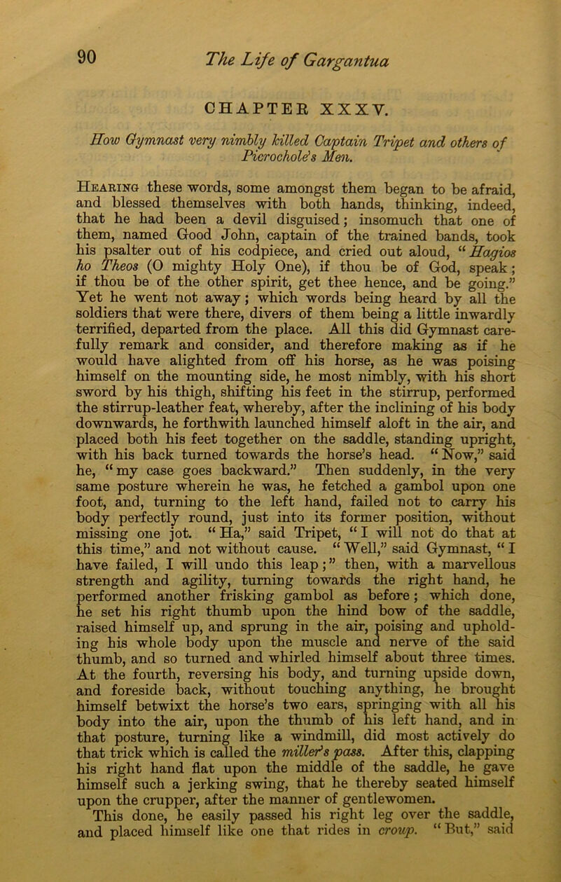 CHAPTEE XXXY. How Oymnast very nirnbly hilled Gæptain Tripet and others of Picrockolës Men. Hearing these words, some amongst them began to be afraid, and blessed themselves with both bands, thinking, indeed, tbat he bad been a devil disguised ; insomuch that one of tbem, named Good Jobn, cap tain of tbe trained bands, took bis psalter out of his codpiece, and cried out aloud, “ Eagios ho Theos (O mighty Holy One), if tbou be of God, speak ; if tbou be of tbe otber spirit, get thee hence, and be going.” Yet he went not away ; which words being heard by ail tbe soldiers that were there, divers of tbem being a little inwardly terrified, departed from the place. Ail this did Gymnast care- fully remark and consider, and therefore making as if be would bave alighted from off bis horse, as be was poising bimself on tbe mounting side, be most nirnbly, with bis short sword by bis thigh, shifting bis feet in the stirrup, performed the stirrup-leatber feat, whereby, after tbe inclining of bis body downwards, he forthwith launched bimself aloft in tbe air, and placed both his feet togetber on the saddle, standing upright, with bis back turned towards tbe horse’s bead. “ Now,” said he, “ my case goes backward.” Tben suddenly, in tbe very same posture wberein be was, he fetcbed a gambol upon one foot, and, turning to tbe left band, failed not to carry bis body perfectly round, just into its former position, witbout missing one jot. “ Ha,” said Tripet, “ I will not do tbat at this time,” and not without cause. “Well,” said Gymnast, “I hâve failed, I will undo this leap ; ” tben, with a marvellous strengtb and agility, turning towards the right hand, he performed anotber frisking gambol as before ; which done, he set his right tbumb upon the hind bow of the saddle, raised bimself up, and sprung in tbe air, poising and uphold- ing bis whole body upon tbe muscle and nerve of tbe said thumb, and so turned and whirled himself about three times. At the fourth, reversing bis body, and turning upside down, and foreside back, witbout toucbing anything, be brought bimself betwixt tbe borse’s two ears, springing with ail his body into the air, upon the thumb of bis left hand, and in tbat posture, turning like a windmill, did most actively do tbat trick which is called tbe milleës pass. After this, clapping his right band flat upon tbe middle of the saddle, he gave himself such a jerking swing, that be tbereby seated bimself upon the crupper, after the manner of gentlewomen. This done, he easily passed bis right leg over the saddle, and placed bimself like one that rides in croup. “ But,” said