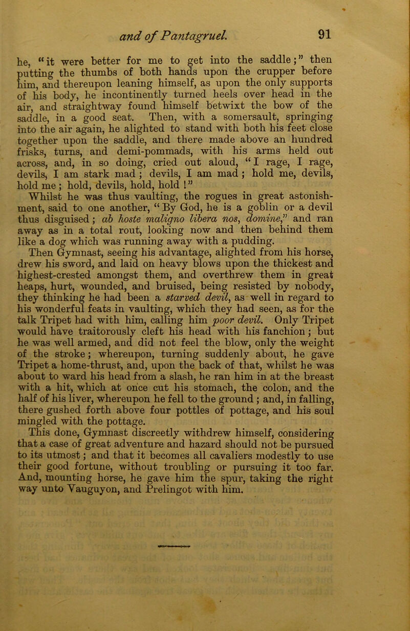 he, “ it were better for me to get into the saddle ; ” then putting the thumbs of both hands upon the crupper before him, and thereupon leaning himself, as upon the only supports of his body, he incontinently turned heels over head in the air, and straightway found himself betwixt the bow of the saddle, in a good seat. Then, with a somersault, springing into the air again, he alighted to stand with both his feet close together upon the saddle, and there made above an hundred frisks, turns, and demi-pommads, with his arms held out across, and, in so doing, cried out aloud, “ I rage, I rage, devils, I am stark mad ; devils, I am mad ; hold me, devils, hold me ; hold, devils, hold, hold 1 ” Whilst he was thus vaulting, the rogues in great astonish- ment, said to one another, “ By God, he is a goblin or a devil thus disguised ; db hoste maligno libéra nos, domine,” and ran away as in a total rout, looking now and then behind them like a dog which was running away with a pudding. Then Gymnast, seeing his advantage, alighted from his horse, drew his sword, and laid on heavy blows upon the thickest and highest-crested amongst them, and overthrew them in great heaps, hurt, wounded, and bruised, being resisted by nobody, they thinking he had been a starved devil, as well in regard to his wonderful feats in vaulting, which they had seen, as for the talk Tripet had with him, calling him poor devil. Only Tripet would hâve traitorously cleft his head with his fanchion ; but he was well armed, and did not feel the blow, only the weight of the stroke ; whereupon, turning suddenly about, he gave Tripet a home-thrust, and, upon the back of that, whilst he was about to ward his head from a slash, he ran him in at the breast with a hit, which at once eut his stomach, the colon, and the half of his liver, whereupon he fell to the ground ; and, in falling, there gushed forth above four pottles of pottage, and his soûl mingled with the pottage. This done, Gymnast discreetly withdrew himself, considering that a case of great adventure and hazard should not be pursued to its utmost ; and that it becomes ail cavaliers modestly to use their good fortune, without troubling or pursuing it too far. And, mounting horse, he gave him the spur, taking the right way unto Yauguyon, and Prelingot with him.