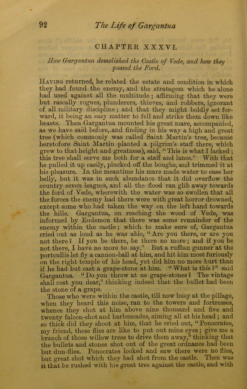 CHAPTER XXXYI. How Gargantua demolished the Gastle of Vede, and how they passed the Ford. Having returned, he related the estate and condition in which they had found the enemy, and the stratagem which he alone had used against ail the multitude ; affirming that they were but rascally rogues, plunderers, thieves, and robbers, ignorant of ail military discipline ; and that they might boldly set for- ward, it being an easy matter to fell and strike them down like beasts. Then Gargantua mounted his great mare, accompanied, as we hâve said before,.and finding in his way a high and great tree (which commonly was called Saint Martin’s tree, because heretofore Saint Martin planted a pilgrim’s staff there, which grew to that height and greatness), said, “ This is what I lacked ; this tree shall serve me both for a staff and lance.” With that he pulled it up easily, plucked off the boughs, and trimmed it at his pleasure. In the meantime his mare made water to ease her belly, but it was in such abundance that it did overflow the country seven leagues, and ail the flood ran glib away towards the ford of Yede, wherewith the water was so swollen that ail the forces the enemy had there were with great horror drowned, except some who had tàken the way on the left hand towards the hills. Gargantua, on reaching the wood of Yede, was informed by Eudemon that there was some remainder of the enemy within the castle ; which to make sure of, Gargantua cried out as loud as he was able, “ Are you there, or are you not there ? If you be there, be there no more ; and if you be not there, I hâve no more to say.” But a ruffian gimner at the portcullis let Ay a cannon-ball at him, and hit him most furiously on the right temple of his head, yet did him no more hurt than if he had but cast a grape-stone at him. “ What is this ?” said Gargantua. “ Do you throw at us grape-stones ? The vintage shall cost you dear,” tliinkiug indeed that the bullet had been the stone of a grape. Those who were within the castle, till now busy at the pillage, when they heard this noise, ran to the towers and fortresses, whence they shot at him above nine thousand and five and twenty falcon-shot and harbuscades, aiming ail at his head ; and so thick did they shoot at him, that he cried out, “ Pouocrates, my friend, these Aies are like to put out mine eyes ; give me a branch of those willow trees to drive them away,” thinking that the bullets and stones shot out of the great ordnance had been but dun-flies. Ponocrates looked and saw there were no Aies, but great shot which they had shot from the castle. Then was it that be rushed with his great tree against the castle, and with