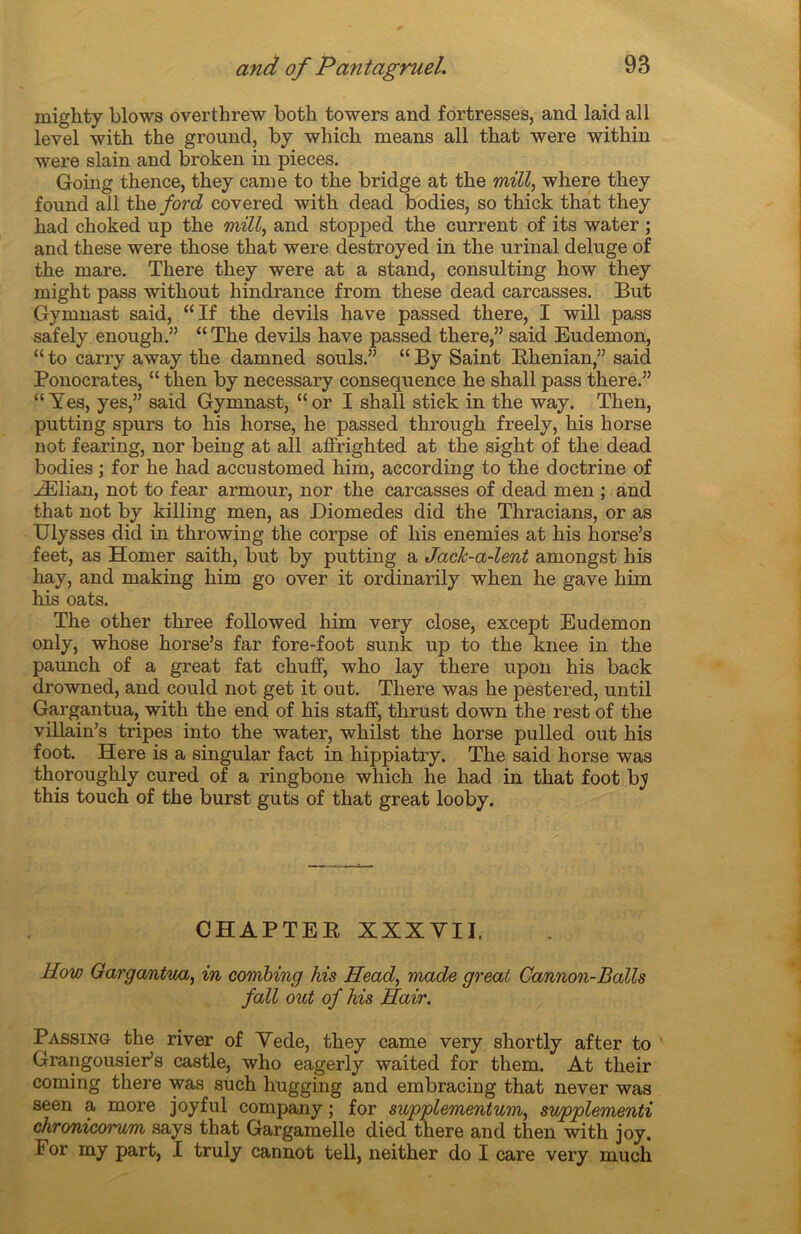 rnighty blows overthrew both towers and fortresses, and laid ail level with the ground, by which means ail tbat were within were slain and broken in pièces. Going thence, tliey came to the bridge at the mül, where they found ail the ford covered with dead bodies, so thick that they had choked up the mill, and stopped the current of its water ; and these were those that were destroyed in the urinai deluge of the mare. There they were at a stand, Consulting how they might pass without hindrance from these dead carcasses. But Gymnast said, “If the devils hâve passed there, I will pass safely enough.” “ The devils hâve passed there,” said Eudemon, “ to carry away the damned soûls.” “ By Saint Khenian,” said Ponocrates, “ then by necessary conséquence he shall pass there.” “ Yes, yes,” said Gymnast, “or I shall stick in the way. Then, putting spurs to his horse, he passed through freely, his horse not fearing, nor being at ail affrighted at the sight of the dead bodies ; for he had accustomed him, according to the doctrine of Ælian, not to fear armour, nor the carcasses of dead men ; and that not by killing men, as Diomedes did the Thracians, or as Ulysses did in throwing the corpse of his enemies at his horse’s feet, as Homer saith, but by putting a JacJc-a-lent amongst his hay, and making him go over it ordinarily when he gave him his oats. The other three followed him very close, except Eudemon only, whose horse’s far fore-foot sunk up to the knee in the paunch of a great fat chuff, who lay there upon his back drowned, and could not get it out. There was he pestered, until Gargantua, with the end of his staff, thrust down the rest of the villain’s tripes into the water, whilst the horse pulled out his foot. Here is a singular fact in hippiatry. The said horse was thoroughly cured of a ringbone which he had in that foot b_y this touch of the burst guts of that great looby. CHAPTEE XXXVII. How Gargantua, in combing his Head, made great Cannon-Balls fall out of his Hair. Passing the river of Vede, they came very shortly after to Grangousier’s castle, who eagerly waited for them. At their coming there was such hugging and embracing that never was seen a more joyful company ; for supplementum, supplementi chronicorum says that Gargamelle died there and then with joy. For my part, I truly cannot tell, neither do I care very much