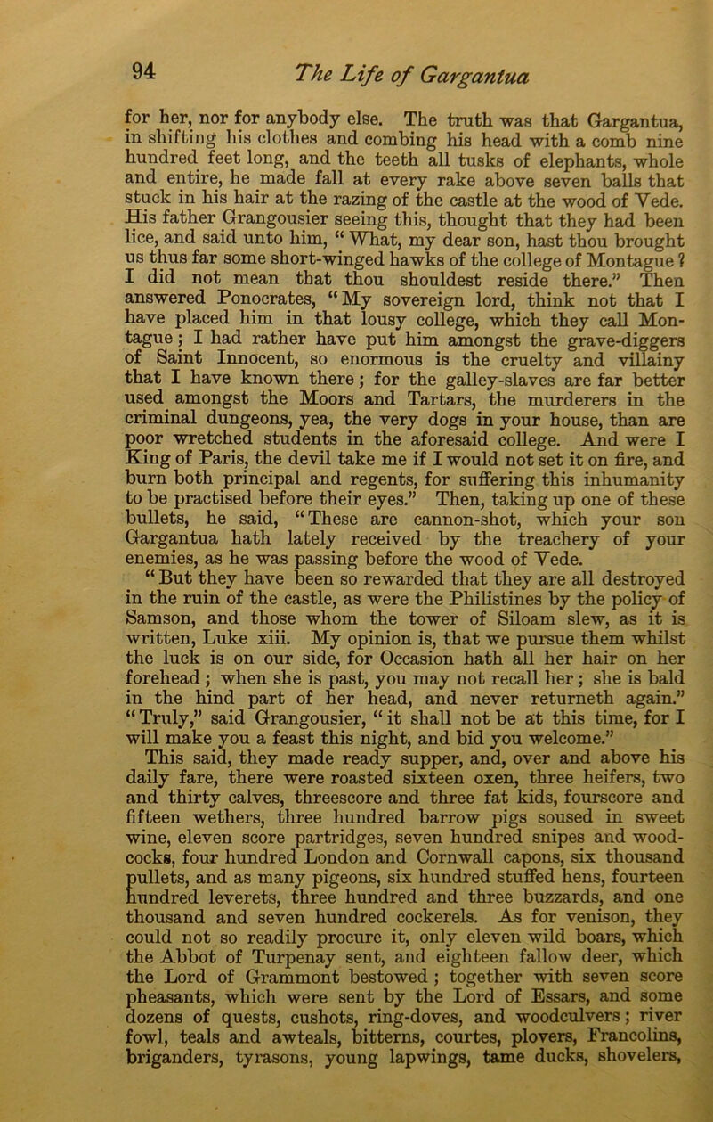 for her, nor for anybody else. The truth was that Gargantua, in shifting his clothes and combing his head with a comb nine hundred feet long, and the teeth ali tusks of éléphants, whole and entire, he made fall at every rake above seven balls that stuck in his hair at the razing of the castle at the wood of Yede. His father .Grangousier seeing this, thought that they had been lice, and said unto him, “ What, my dear son, hast thou brought us thus far some short-winged hawks of the college of Montague ? I did not mean that thou shouldest résidé there.” Then answered Ponocrates, “My sovereign lord, think not that I hâve placed him in that lousy college, which they call Mon- tague ; I had rather hâve put him amongst the grave-diggers of Saint Innocent, so enormous is the cruelty and villainy that I hâve known there ; for the galley-slaves are far better used amongst the Moors and Tartars, the murderers in the criminal dungeons, yea, the very dogs in your house, than are poor wretched students in the aforesaid college. And were I King of Paris, the devil take me if I would not set it on fire, and burn both principal and regents, for suffering this inhumanity to be practised before their eyes.” Then, taking up one of these bullets, he said, “These are cannon-shot, which your son Gargantua hath lately received by the treachery of your enemies, as he was passing before the wood of Vede. “ But they hâve been so rewarded that they are ail destroyed in the ruin of the castle, as were the Philistines by the policy of Sam son, and those whom the tower of Siloam slew, as it is written, Luke xiii. My opinion is, that we pursue them whilst the luck is on our side, for Occasion hath ail her hair on her forehead ; when she is past, you may not recall her ; she is bald in the hind part of her head, and never returneth again.” “ Truly,” said Grangousier, “ it shall not be at this time, for I will make you a feast this night, and bid you welcome.” This said, they made ready supper, and, over and above his daily fare, there were roasted sixteen oxen, three heifers, two and thirty calves, threescore and three fat kids, fourscore and fifteen wethers, three hundred barrow pigs soused in sweet wine, eleven score partridges, seven hundred snipes and wood- cocks, four hundred London and Cornwall capons, six thousand Eullets, and as many pigeons, six hundred stuffed hens, fourteen undred leverets, three hundred and three buzzards, and one thousand and seven hundred cockerels. As for venison, they could not so readily procure it, only eleven wild boars, which the Abbot of Turpenay sent, and eighteen fallow deer, which the Lord of Grammont bestowed ; together with seven score pheasants, which were sent by the Lord of Essars, and some dozens of quests, cushots, ring-doves, and woodculvers ; river fowl, teals and awteals, bitterns, courtes, plovers, Francolins, briganders, tyi’asons, young lapwings, tame ducks, shovelers,