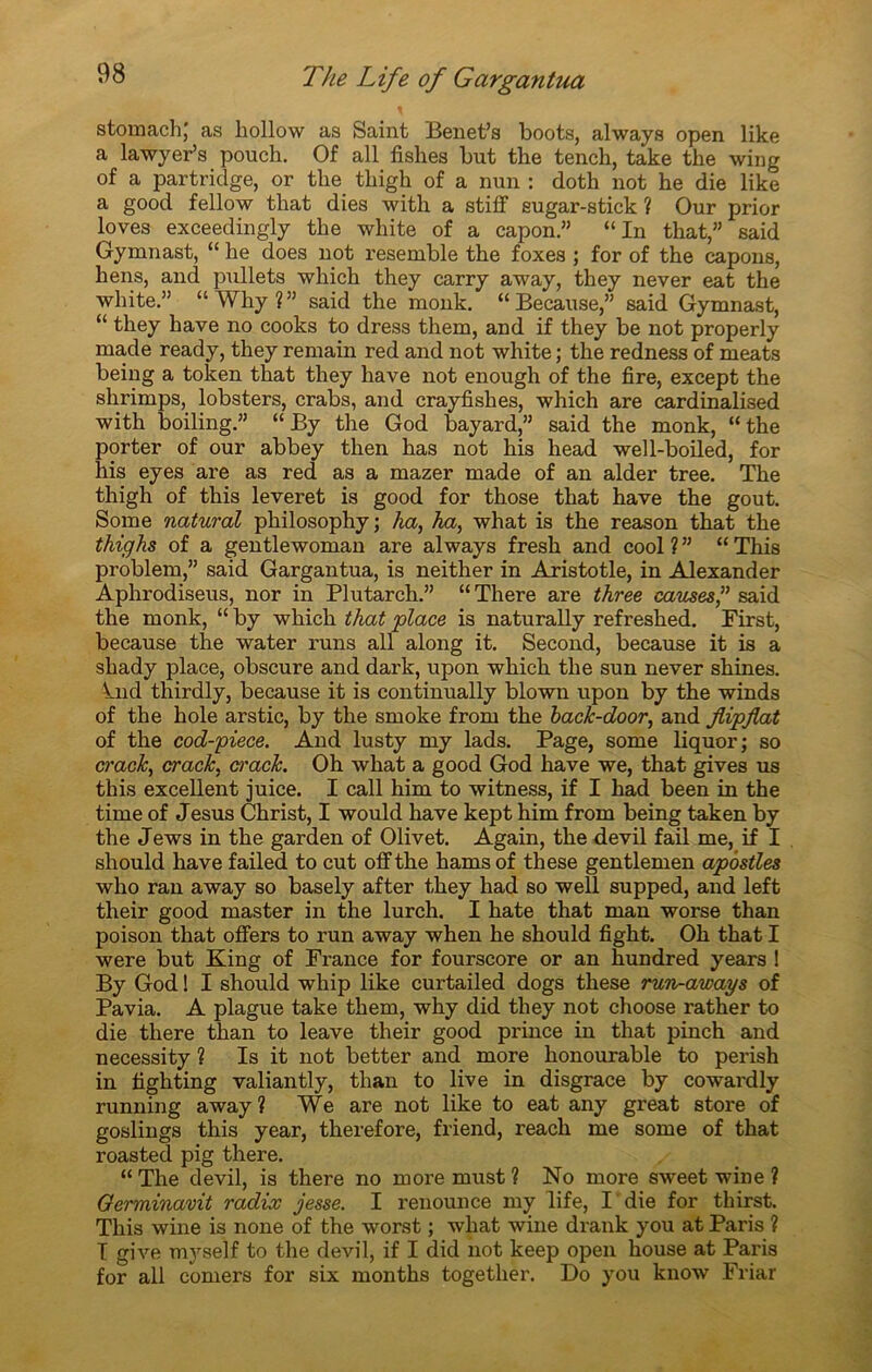 stomach; as hollow as Saint Benet’s boots, always open like a lawyePs pouch. Of ail fishes but the tench, take the wing of a partridge, or tbe tbigh of a nun : doth not he die like a good fellow that dies with a stiff eugar-stick ? Our prior loves exceedingly tbe white of a capon.” “In that,” said Gymnast, “ be does not resemble tbe foxes ; for of the capons, hens, and piülets which they carry away, tbey never eat the wbite.” “Why?” said the monk. “ Because,” said Gymnast, “ tbey hâve no cooks to dress them, and if they be not properly made ready, tbey remain red and not white ; tbe redness of méats being a token that they bave not enough of the fire, except tbe slirimps, lobsters, crabs, and crayfishes, which are cardinalised with boiling.” “ By the God bayard,” said the monk, “the porter of our abbey then has not his head well-boiled, for his eyes are as red as a mazer made of an aider tree. The thigh of this leveret is good for those that hâve the goût. Some natural pliilosophy ; ha, ha, what is the reason that the thighs of a gentlewoman are always fresh and cool ? ” “ This problem,” said Gargantua, is neither in Aristotle, in Alexander Aphrodiseus, nor in Plutarch.” “There are three causes,” said the monk, “ by which that place is naturally refreshed. First, because the water runs ail along it. Second, because it is a sliady place, obscure and dark, upon which the sun never shines. knd thirdly, because it is continually blown upon by the winds of the hole arstic, by the smoke from the back-door, and jlipfiat of the cod-piece. And lusty my lads. Page, some liquor; so crack, crack, ci'ack. Oh what a good God hâve we, that gives us this excellent juice. I call him to witness, if I had been in the time of Jesus Christ, I would hâve kept him from being taken by the Jews in the garden of Olivet. Again, the devil fail me, if I should hâve failed to eut offthe hams of these gentlemen apôstles who ran away so basely after they had so well supped, and left their good master in the lurch. I hâte that man worse than poison that offers to run away when he should fight. Oh that I were but King of France for fourscore or an hundred years ! By God ! I should whip like curtailed dogs these run-aways of Pavia. A plague take them, why did they not choose rather to die there than to leave their good prince in that pinch and necessity ? Is it not better and more honourable to perish in tighting valiantly, than to live in disgrâce by cowardly running away? We are not like to eat any great store of goslings this year, therefore, friend, reach me some of that roasted pig there. “ The devil, is there no moi’e must ? No more sweet wine ? Germinavit radix jesse. I reuounce my life, I die for thirst. This wine is none of the worst ; what wine drank you at Paris ? T give myself to the devil, if I did not keep open bouse at Paris for ail corners for six months together. Do you know Friar