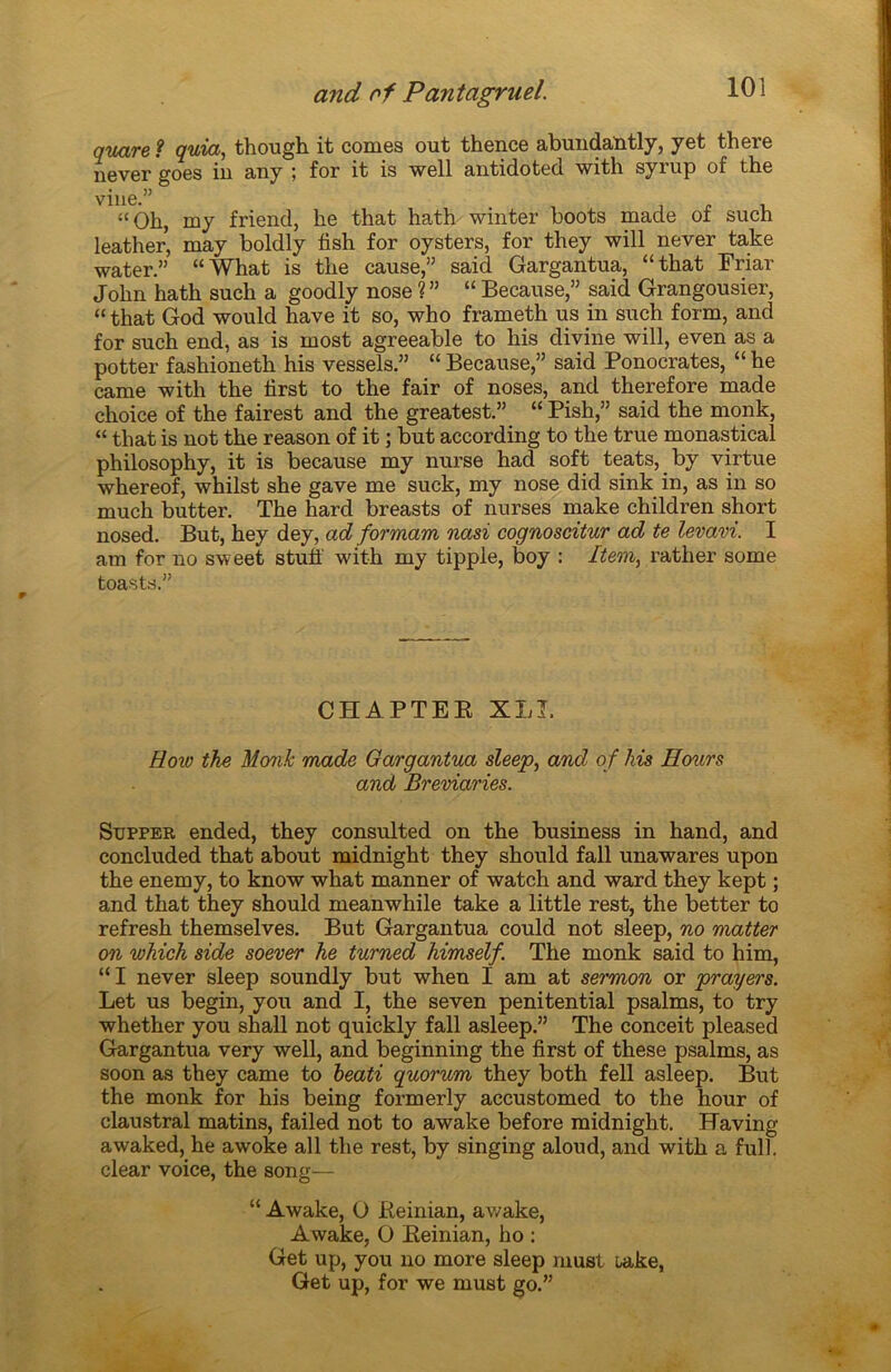 quare ? quia, though it cornes out thence abundantly, y et there never goes in any ; for it is well antidoted with syrup of the vine.” , , - “Oh, my friend, he that hath winter boots made of such leather, may boldly fish for oysters, for they will never take water.” “What is the cause,” said Gargantua, “that Friar John hath such a goodly nose ?” “Because,” said Grangousier, “ that God would hâve it so, who frameth us in such form, and for such end, as is most agreeable to his divine will, even as a potter fashioneth his vessels.” “ Because,” said Ponocrates, “ he came with the hrst to the fair of noses, and therefore made choice of the fairest and the greatest.” “ Pish,” said the monk, “ that is not the reason of it ; but according to the true monastical philosophy, it is because my nurse had soft teats, by virtue whereof, whilst she gave me suck, my nose did sink in, as in so much butter. The hard breasts of nurses make children short nosed. But, hey dey, ad formam nasi cognoscitur ad te levavi. I am for no sweet stuff with my tipple, boy : Item, rather some toasts.” CHAPTEE XLI. How the Monk made Gargantua sleep, and of his Ho'urs and Breviaries. Stjpper ended, they consulted on the business in hand, and concluded that about midnight they should fall unawares upon the enemy, to know what manner of watch and ward they kept ; and that they should meanwhile take a little rest, the better to refresh themselves. But Gargantua could not sleep, no matter on which side soever he turned himself. The monk said to him, “ I never sleep soundly but when I am at sermon or prayers. Let us begin, you and I, the seven penitential psalms, to try whether you shall not quickly fall asleep.” The conceit pleased Gargantua very well, and beginning the first of these psalms, as soon as they came to heati quorum they both fell asleep. But the monk for his being formerly accustomed to the hour of claustral matins, failed not to awake before midnight. Having awaked, he awoke ail the rest, by singing aloud, and with a full. clear voice, the song— “ Awake, O Keinian, awake, Awake, O Eeinian, ho : Get up, you no more sleep must üake, Get up, for we must go.”