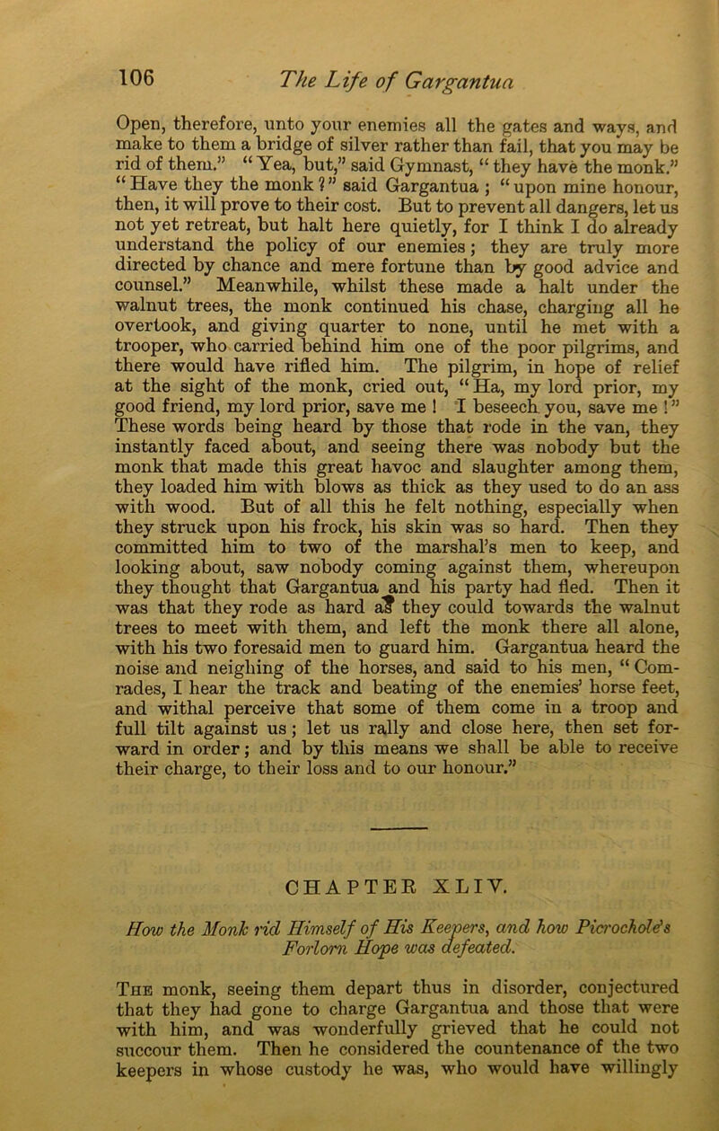 Open, therefore, unto your enemies ail the gates and ways, and naake to them a bridge of silver rather than fail, that you may be rid of them.” “ Yea, but,” said Gymnast, “ they havé the monk.” “ Hâve they the monk ? ” said Gargantua ; “ upon mine honour, then, it will prove to their cost. But to prevent ail dangers, let us not y et retreat, but hait here quietly, for I think I do already understand the policy of our enemies ; they are truly more directed by chance and mere fortune than by good advice and counsel.” Meanwhile, whilst these made a hait under the walnut trees, the monk continued his chase, charging ail he overtook, and giving quarter to none, until he met with a trooper, who carried behind him one of the poor pilgrims, and there would hâve rifled him. The pilgrim, in hope of relief at the sight of the monk, cried out, “ Ha, my lord prior, my good friend, my lord prior, save me ! I beseech. you, save me ! ” These words being heard by those that rode in the van, they instantly faced about, and seeing there was nobody but the monk that made this great havoc and slaughter among them, they loaded him with blows as thick as they used to do an ass with wood. But of ail this he felt nothing, especially when they struck upon his frock, his skin was so hard. Then they committed him to two of the marshal’s men to keep, and looking about, saw nobody coming against them, whereupon they thought that Gargantua and his party had fled. Then it was that they rode as hard a? they could towards the walnut trees to meet with them, and left the monk there ail alone, with his two foresaid men to guard him. Gargantua heard the noise and neighing of the horses, and said to his men, “ Com- rades, I hear the track and beating of the enemies’ horse feet, and withal perceive that some of them corne in a troop and full tilt against us ; let us rally and close here, then set for- ward in order ; and by this means we shall be able to receive their charge, to their loss and to our honour.” CHAPTER XLIY. How the Monk rid Ilimself of Ris Keepers, and how Pict'ochde's Forlom Hope was aefeated. The monk, seeing them départ thus in disorder, conjectured that they had gone to charge Gargantua and those that were with him, and was wonderfully grieved that he could not succour them. Then he considered the countenance of the two keepers in whose custody he was, who would hâve willingly