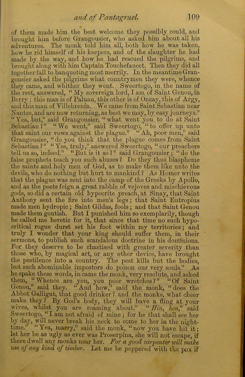 of them ruade him tlie best welcome they possibly could, and brought him before Grangousier, who asked him about ail his adventures. The monk told him ail, both how he was taken, how he rid himself of his keepers, and of the slaughter he h ad made by the way, and how he had rescued the pilgrims, and brought along with him Captain Toucliefaucet. Then they did ail together fall to banqueting most merrily. In the meantime Gran- gousier asked the pilgrims what countrymen they were, whence they came, and wliitlier they went. Sweertogo, in the name of the rest, answered, “ My sovereign lord, I am of Saint Genou, in Berry ; this man is of Paluau, this other is of Onzay, this of Argy, and this man of Yillebrenin. We came from Saint Sébastian near Nantes, and are now returning, as best we may, by easy journeys.” “Yea, but,” said Grangousier, “what went y ou to do at Saint Sébastian?” “We went,” said Sweertogo, “to offer up unto that saint our vows against the plague.” “ Ah, poor men,” said Grangousier, “doyou think that the plague cornes from Saint Sébastian?” “ Yes, truly,”answered Sweertogo, “our preachers tell us so, indeed.” “But is it so?” said Grangousier ; “do the false prophets teach you such abuses ? Do they thus blasphémé the saints and holy men of God, as to make them like unto the devils, who do nothing but hurt to mankind ? As Homer writes that the plague was sent into the camp of the Greeks by Apollo, and as the poets feign a great rabble of vejoves and mischievous gods, so did a certain old hypocrite preach, at Sinay, that Saint Anthony sent the fire into men’s legs ; that Saint Eutropius made men hydropic ; Saint Gildas, fools ; and that Saint Genou made them goutish. But I punished him so exemplarily, though he called me heretic for it, that since that time no such hypo- critical rogue durst set his foot within my territories ; and truly I wonder that your king should suffer them, in their sermons, to publish such scandalous doctrine in his dominions. For they deserve to be chastised with greater severity than those who, by magical art, or any other device, hâve brought the pestilence into a country. The pest kills but the bodies, but such abominable impostors do poison our very soûls.” As he spake these words, in came the monk, very resolute, and asked them, “Whence are you, you poor wretches?” “Of Saint Genou,” said they. “ And how,” said the monk, “ does the Abbot Galligut, that good drinker ? and the monks, what cheer make they ? By God’s body, they will hâve a fling at your wives, whilst you are roaming about.” “ Hin, hen,” said Sweertogo, “I am not afraid of mine ; for he that sliall see her by day, will never break his neck to corne to her in the night- time.” “Yea, marry,” said the monk, “now you hâve hit it; let her be as ugly as ever was Proserpina, she will not escape, if there dwell any monks near her. For a good carpenter will make use of any kind of timber. Let me be peppered with the pox if