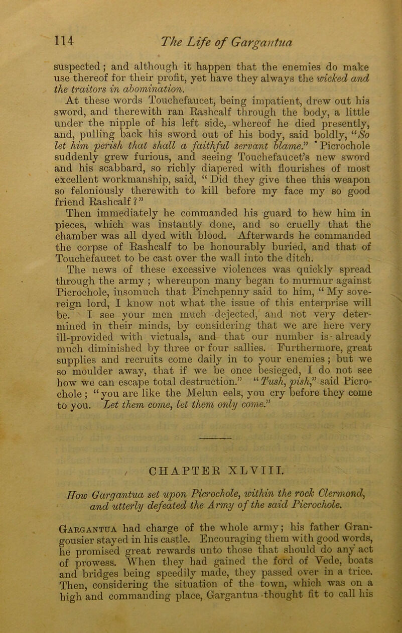 suspected ; and although it happen that the enemies do make use thereof for their profit, yet hâve they always the wicked and the traitors in abomination. At tliese words Touchefaucet, being impatient, drew out his sword, and therewith ran Rashcalf through the body, a little under the nipple of his left side, whereof lie died presently, and, pulling back his sword out of his body, said boldly, “So let him perish that shall a faithful servant blâme? ' Picrochole suddenly grew furious, and seeing Touchefaucet’s new sword and his scabbard, so richly diapered with flourishes of most excellent workmanship, said, “ Did they give thee this weapon so feloniously therewith to kill before my face my so good friend Rashcalf ? ” Then immediately he commanded his guard to hew him in pièces, wliich was instantly done, and so cruelly that the cliamber was ail dyed with blood. Afterwards he commanded the corpse of Rashcalf to be honourably buried, and that of Touchefaucet to be cast over the wall into the ditch. The news of these excessive violences was quickly spread through the army ; whereupon many began to murmur against Picrochole, insomuch that Pinchpenny said to him, “ My sove- reign lord, I know not wliat the issue of this enterprise will be. I see your men much dejected, and not very deter- mined in their minds, by considering that we are here very ill-provided with victuals, and that our number is-already much diminished by three or four sallies. Furthermore, great supplies and recruits corne daily in to your enemies ; but we so moulder away, that if we be once besieged, I do not see how we can escape total destruction.” “ 2’ush, pishf said Picro- chole ; “ you are like the Melun eels, you cry before they corne to you. Let them corne, let them only corne? CHAPTER XLVIII. How Gargantua set upon Picrochole, within the rock Clermond, and utterly defeated the Army of the said Picrochole. Gargantua had charge of the whole army; his father Gran- gousier stayed in his castle. Encouraging them with good words, he promised great rewards unto those that should do any act of prowess. When they had gained the ford of Vede, boats and bridges being speedily made, they passed over in a trice. Then, considering the situation of the town, wliich was on a high and commanding place, Gargantua thought fit to call his