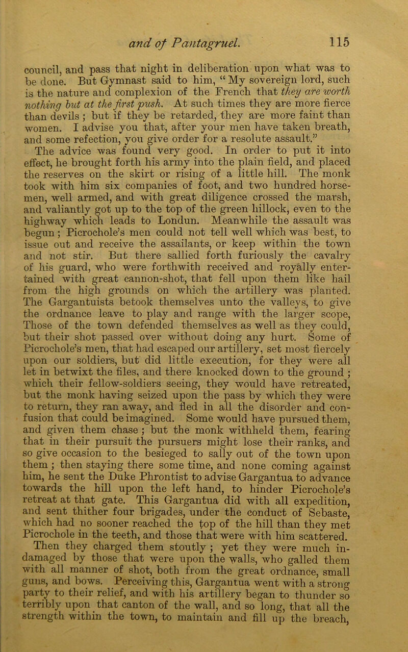 court cil, and pass that night in deliberation upon what was to be doue. But Gymnast said to him, “ My sovereign lord, such is the nature and complexion of the French that they are worth nothing but at the jirst pusk. At such times they are more tierce than devils ; but if they be retarded, they are more faint than women. I ad vise you that, after your men hâve taken breath, and some réfection, you give order for a resolute assault.” The advice was found very good. In order to put it into effect, he brought forth his army into the plain field, and placed the reserves on the skirt or rising of a little hill. The monk took with him six companies of foot, and two hundred horse- men, well armed, and with great diligence crossed the marsh, and valiantly got up to the top of the green hillock, even to the highway which leads to Londun. Meanwhile the assault was begun ; Picrochole’s men could not tell well which was best, to issue out and receive the assailants, or keep within the town and not stir. But tliere sallied forth furiously the cavalry of his guard, who were fortliwith received and royally enter- tained with great cannon-shot, that fell upon them like hail from the high grounds on which the artillery was planted. The Gargantuists betook themselves unto the valleys, to give the ordnance leave to play and range with the larger scope, Those of the town defended themselves as well as they could, but their shot passed over without doing any hurt. Some of Picrochole’s men, that had escaped our artillery, set most fiercely upon our soldiers, but did little execution, for they were ail let in betwixt the files, and there knocked down to the ground ; which their fellow-soldiers seeing, they would hâve retreated, but the monk having seized upon the pass by which they were to return, they ran away, and fled in ail the disorder and con- fusion that could be imagined. Some would hâve pursued them, and given them chase ; but the monk withheld them, fearing that in their pursuit the pursuers might lose their ranks, and so give occasion to the besieged to sally out of the town upon them ; then staying there some time, and none coming against him, he sent the Duke Phrontist to advise Gargantua to advance towards the hill upon the left hand, to hinder Picrochole’s retreat at that gâte. This Gargantua did with ail expédition, and sent thither four brigades, under the conduct of Sebaste, which had no sooner reached the top of the hill than they met Picrochole in the teeth, and those that were with him scattered. Then they charged them stoutly ; yet they were much in- damaged by those that were upon the walls, who galled them with ail manner of shot, both from the great ordnance, small guns, and bows. Perceiving this, Gargantua went with a strong party to their relief, and with his artillery began to thunder so terribly upon that canton of the wall, and so long, that ail the strength within the town, to maintain and fill up the breach