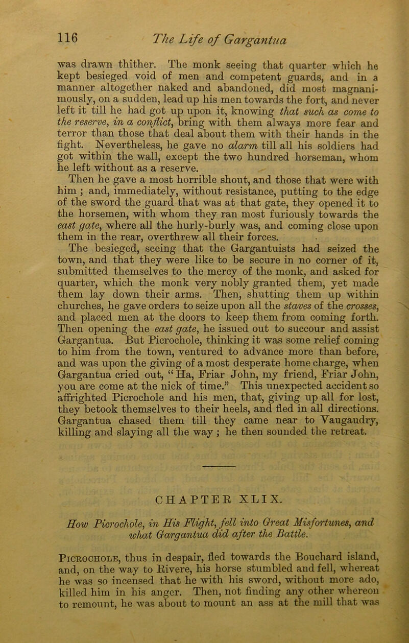 was drawn thither. The raonk seeing that quarter which he kept besieged void of men and competent guards, and in a manner altogether naked and abandoned, did most magnani- moualy, on a sudden, lead up his men towards the fort, and never left it till he had got up upon it, knowing that such as corne to the reserve, in a conjlict, bring with them always more fear and terror than those that deal about them with their hands in the fight. Nevertheless, he gave no alarm till ail his soldiers had got with in the wall, except the two hundred horseman, whom lie left without as a reserve. Then he gave a most horrible shout, and those that were with him ; and, immediately, without résistance, putting to the edge of the sword the guard that was at that gâte, they opened it to the horsemen, with whom they ran most furiously towards the east gâte, where ail the hurly-burly was, and Corning close upon them in the rear, overthrew ail their forces. The besieged, seeing that the Gargantuists had seized the town, and that they were like to be secure in no corner of it, submitted themselves to the mercy of the monk, and asked for quarter, which the monk very nobly granted them, yet made them lay down their arms. Then, shutting them up within churches, he gave orders to seize upon ail the staves of the crosses, and placed men at the doors to keep them from coming forth. Then opening the east gâte, he issued out to succour and assist Gargantua. But Picrochole, thinking it was some relief coming to him from the town, ventured to advance more than before, and was upon the giving of a most desperate home charge, when Gargantua cried out, “Ha, Friar John, my friend, Friar John, you are corne at the nick of time.” This unexpected accident so affrighted Picrochole and his men, that, giving up ail for lost, they betook themselves to their heels, ancl lied in ail directions. Gargantua chased them till they came near to Vaugaudry, killing and slaying ail the way ; he then sounded the retreat. CHAPTER XLIX. Eow Picrochole, in His Flight, fell into Oreat Misfortunes, and what Gargantua did after the Battle. Picrochole, thus in despair, fled towards the Bouchard island, and, on the way to Rivere, his horse stumbled and fell, whereat he was so incensed that he with his sword, without more ado, killed him in his angcr. Then, not finding any other whereon to remount, he was about to mount an ass at the mill that was