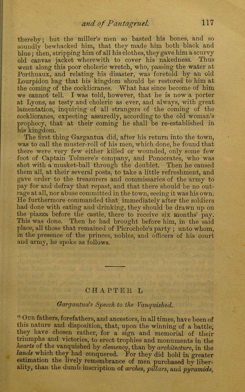 thereby; but the miller’s men so basted bis bones, and so soundly bewhacked him, that they made him both black and blue ; then, stripping him of ail his clothes, they gave him a scurvy old canvas jacket wherewith to cover hia nakedness. Thus went along this poor choleric wretch, who, passing the water at Porthuaux, and relating his disaster, was foretold by an old Lourpidon hag that his kingdom should be restored to him at the coming of the cocklicranes. What has since become of him we cannot tell. I was told, however, that he is now a porter at Lyons, as testy and choleric as ever, and always, with great lamentation, inquiring of ail strangers of the coming of the cocklicranes, expecting assuredly, according to the old woman’s propliecy, that at their coming he shall be re-established in his kingdom. The first thing Gargantua did, after his return into the town, was to call the muster-roll of his men, which done, he found that there were very few either killed or wounded, only some few foot of Captain Tolmere’s company, and Ponocrates, who was shot with a musket-ball througb the doublet. Then he caused them ail, at their several posts, to take a little refreshment, and gave order to the treasurers and commissaries of the army to pay for and defray that repast, and that there should be no out- rage at ail, nor abuse committed in the town, seeing it was his own. He furthermore commanded that, immediately after the soldiers had done with eating and drinking, they should be drawn up on the piazza before the castle, there to receive six months’ pay. This was done. Then he had brought before him, in the said place, ail those that remained of Picrochole’s party ; unto whom, in the presence of the princes, nobles, and offîcers of his court and army, he spoke as follows. CHAPTEK L Gargantua!s Speech to the Vanquished. “ Our fathers, forefathers, and ancestors, in ail times, hâve been of this nature and disposition, that, upon the winning of a battle, they hâve chosen rather, for a sign and memorial of their triumphs and victories, to erect trophies and monuments in the hearts of the vanquished by clemency, than by architecture, in the lands which they had conquered. For they did hold in greater estimation the lively remembrance of men purchased by liber- ality, tlian the dumb inscription of arches, pillars, and pyramide,