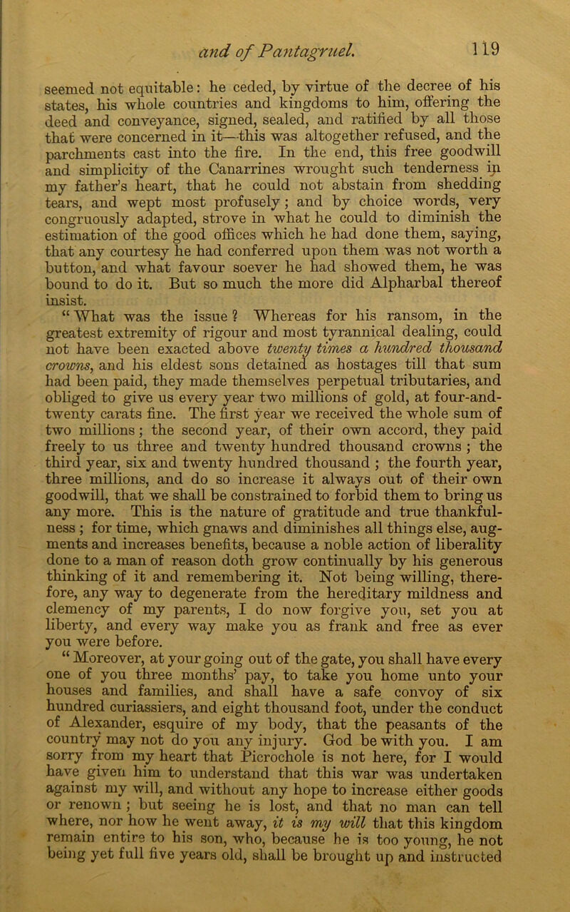 seemed not équitable : he ceded, by virtue of the decree of his States, bis whole countries and kingdoms to him, offering the deed and conveyance, signed, sealed, and ratiiied by ail those that were concerned in it—this was altogether refused, and the parchments cast into the fire. In the end, this free goodwill and simplicity of the Canarrines wrought such tenderness ip. my father’s heart, that he could not abstain from shedding tears, and wept most profusely ; and by choice words, very congruously adapted, strove in what he could to diminish the estimation of the good offices which he had done them, saying, tliat any courtesy he had conferred upon them was not worth a button, and what favour soever he had showed them, he was bound to do it. But so much the more did Alpharbal thereof insist. “ What was the issue ? Whereas for his ransom, in the greatest extremity of rigour and most tyrannical dealing, could not hâve been exacted above twenty times a liundred thousand crowns, and his eldest sons detained as hostages till that sum had been paid, they made themselves perpétuai tributaries, and obliged to give us every year two millions of gold, at four-and- twenty carats fine. The first year we received the whole sum of two millions ; the second year, of their own accord, they paid freely to us three and twenty hundred thousand crowns ; the third year, six and twenty hundred thousand ; the fourth year, three millions, and do so increase it always out of their own goodwill, that we shall be constrained to forbid them to bring us any more. This is the nature of gratitude and true thankful- ness ; for time, which gnaws and diminishes ail things else, aug- ments and increases benefits, because a noble action of liberality done to a man of reason doth grow continually by his generous thinking of it and remembering it. Not being willing, there- fore, any way to degenerate from the hereditary mildness and clemency of my parents, I do now forgive yon, set you at liberty, and every way make you as frank and free as ever you were before. “ Moreover, at your going out of the gâte, you shall hâve every one of you three rnonths’ pay, to take you home unto your houses and families, and shall hâve a safe convoy of six hundred curiassiers, and eight thousand foot, under the conduct of Alexander, esquire of my body, that the peasants of the countrÿ may not do you any injury. God be with you. I am sorry from my heart that Picrochole is not here, for I would hâve given him to understand that this war was undertaken against my will, and without any hope to increase either goods or renown ; but seeing he is lost, and that no man can tell where, nor how he went away, it is my will that this kingdom remain entire to his son, who, because he is too young, he not being yet full five years old, shall be brought up and instructed