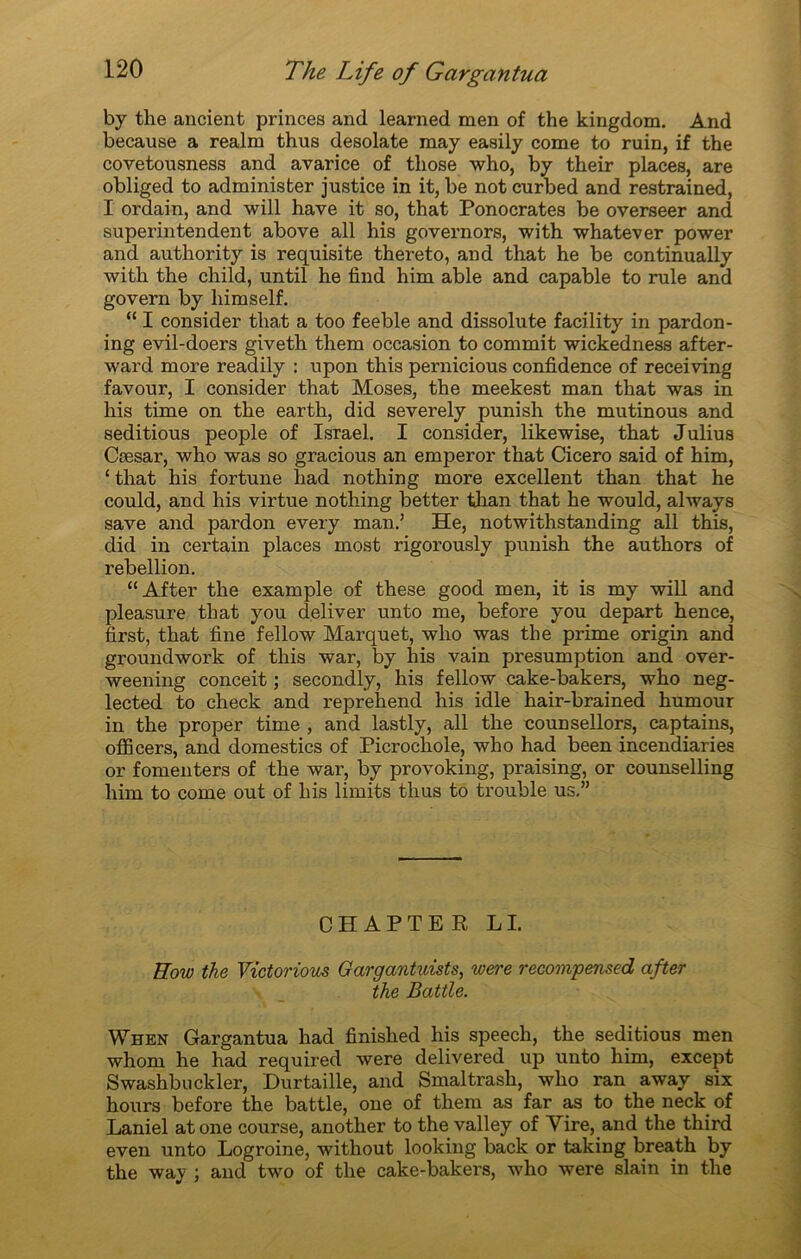 by the ancient princes and learned men of the kingdom. And because a realm thus desolate raay easily corne to ruin, if the covetousness and avarice of tliose who, by their places, are obliged to administer justice in it, be not curbed and restrained, I ordain, and will hâve it so, that Ponocrates be overseer and superintendent above ail his governors, with whatever power and authority is requisite thereto, and that he be continually with the child, until he find him able and capable to rule and govern by liimself. “ I consider that a too feeble and dissolute facility in pardon- ing evil-doers giveth them occasion to commit wickedness after- ward more readily : upon this pernicious confidence of receiving favour, I consider that Moses, the meekest man that was in his time on the earth, did severely punish the mutinous and seditious people of Israël. I consider, likewise, that Julius Cæsar, who was so gracious an emperor that Cicero said of him, ‘ that his fortune had nothing more excellent than that he could, and his virtue nothing better than that he would, always save and pardon every man.’ He, notwithstanding ail this, did in certain places most rigorously punish the authors of rébellion. “ A fter the example of these good men, it is my will and pleasure that you deliver unto me, before you départ hence, first, that fine fellow Marquet, who was the prime origin and groundwork of this war, by his vain presumption and over- weening conceit ; secondly, his fellow cake-bakers, who neg- lected to check and reprehend his idle hair-brained humour in the proper time , and lastly, ail the counsellors, captains, officers, and domestics of Picrocliole, who had been incendiaries or fomenters of the war, by provoking, praising, or counselling him to corne out of his limits thus to trouble us.” CHAPTE R LI. Eow the Victorious Gargantuists, were recompensed after the Battle. When Gargantua had finished his speech, the seditious men whom he had required were delivered up unto him, except Swashbuckler, Durtaille, and Smaltrash, who ran away six hours before the battle, one of them as far as to the neck of Laniel atone course, another to the valley of Yire, and the third even unto Logroine, without looking back or taking breath by the way ; and two of the cake-bakers, who were slain in the