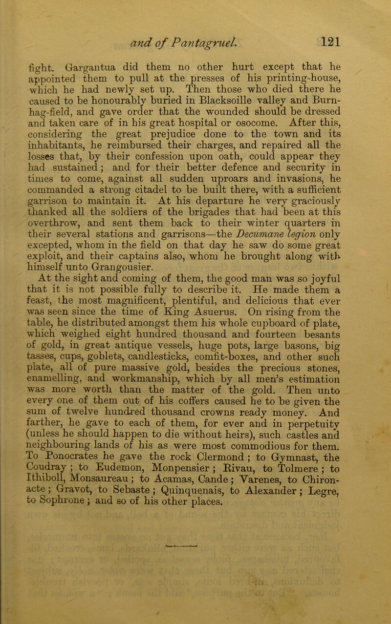 fight. Gargantua did them no other hurt except that he appointed them to pull at the presses of his printing-house, which he liad newly set up. Then those who died there he caused to be honourably buried in Blacksoille valley and Burn- hag-field, and gave order that the wounded should be dressed and taken care of in his great hospital or osocome. After this, considering the great préjudice done to the town and its inhabitants, he reimbursed their charges, and repaired ail the losses that, by their confession upon oath, could appear they had sustained ; and for their better defence and security in times to corne, against ail sudden uproars and invasions, he commanded a strong citadel to be built there, with a sufl&cient garrison to maintain it. At his departure he very graciously thanked ail the soldiers of the brigades that had been at this overthrow, and sent them back to their winter quarters in their several stations and garrisons—the Decumane légion only excepted, whom in the field on that day he saw do some great exploit, and their captains also, whom he brought along with himself unto Grangousier, At the sight and coming of them, the good man was so joyful that it is not possible fully to describe it. He made them a feast, the most magnificent, plentiful, and delicious that ever was seen since the time of King Asuerus. On rising from the table, he distributed amongst them his whole cupboard of plate, which weighed eight hundred thousand and fourteen besants of gold, in great antique vessels, huge pots, large basons, big tasses, cups, goblets, candlesticks, comfit-boxes, and other such plate, ail of pure massive gold, besides the precious stones, enamelling, and workmanship, which by ail men’s estimation was more worth than the matter of the gold. Then unto every one of them out of his coffers caused he to be given the sum of twelve hundred thousand crowns ready money. And farther, he gave to each of them, for ever and in perpetuity (unless he should happen to die without heirs), such castles and neighbouring lands of his as were most commodious for them. To Ponocrates he gave the rock Clermond ; to Gymnast, the Coudray ; to Eudemon, Monpensier ; Eivau, to Tolmere ; to Ithiboll, Monsaureau ; to Acamas, Cande ; Varenes, to Chiron- acte ; Gravot, to Sebaste ; Quinquenais, to Alexander ; Legre, to Sophrone j and so of his other places.