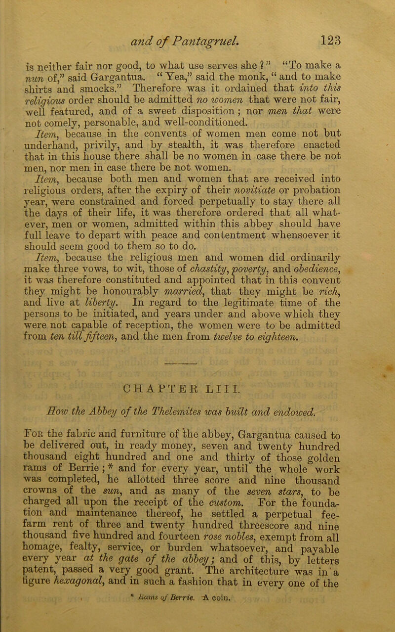 is neither fair nor good, to what use serves she ?” “To make a nun of,” said Gargantua. “ Yea,” said tke monk, “ and to make sliirts and smocks.” Tkerefore was it ordained tkat into this réligious order skould be admitted no women that were not fair, well featured, and of a sweet disposition ; nor men that were not comely, personable, and well-conditioned. Item, because in tbe convents of women men corne not but underliand, privily, and by stealth, it was tlierefore enacted that in this house there shall be no women in case there be not men, nor men in case there be not women. Item, because both men and women that are received into réligious orders, after tbe expiry of their novitiate or probation year, were constrained and forced perpetually to stay there ail the days of their life, it was therefore ordered that ail what- ever, men or women, admitted within this abbey should hâve full leave to départ with peace and conlentment whensoever it should seem good to them so to do. Item, because the réligious men and women did ordinarily make three vows, to wit, those of chastity, poverty, and obedience, it was therefore constituted and appointed that in this convent they might be honourably married, that they might be rick, and live at liberty. In regard to the legitimate time of the persons to be initiated, and years under and above whicli they were not capable of réception, the women were to be admitted from ten till Jifteen, and the men from tivelve to eighteen. CHAPTER LUI. How the A bbey of the Thelemites was bvÀlt and endowed. For the fabric and furniture of the abbey, Gargantua caused to be delivered out, in ready money, seven and twenty hundred thousand eight hundred and one and thirty of those golden rams of Berrie ; * and for every year, until the whole work was completed, he allotted three score and nine thousand crowns of the sun, and as many of the seven stars, to be charged ail upon the receipt of the custom. For the founda- tion and maintenance tliereof, he settled a perpétuai fee- farm rent of three and twenty hundred threescore and nine thousand five hundred and fourteen rose nobles, exempt from ail homage, fealty, service, or burden whatsoever, and payable every year at the gâte of the abbey; and of this, by letters patent, passed a very good grant. The architecture was in ' a figure hexagonal, and in such a fashion that in every one of the * liums of Berrie. A coin.