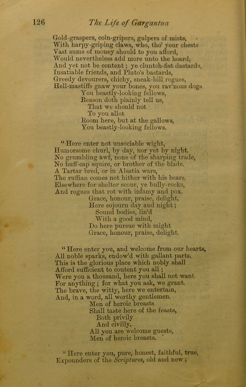 Gold-graspers, coin-gripers, gulpers of mists, With harpy-griping claws, who, tho’ your chests Yast sums of money should to y ou afford, Would nevertlieless add more unto the hoard, And yet not be content ; ye cluntch-fist dastards, Insatiable friends, and Pluto’s bastards, Greedy devourers, cliichy, sneak-bill rogues, Hell-mastiffs gnaw your bones, you rav’nous dogs. You beastly-looking fellows, Reason doth plainly tell us, Tkat we should not To you allot Boom here, but at the gallows, You beastly-looking fellows. “ Here enter not unsociable wight, Humorsome churl, by day, nor yet by night. No grumbling awf, noue of the sharping trade, No huff-cap squire, or brother of the blade. A Tartar bred, or in Alsatia wars, The ruffian cornes not hither with his bears. Elsewhere for shelter scour, ye bully-rocks, And rogues that rot with infamy and pox. Grâce, honour, praise, delight, Here sojourn day and night ; Sound bodies, lin’d With a good mind, Do here pursue with might Grâce, honour, praise, delight. “ Here enter you, and welcome from our hearts, Ail noble sparks, endow’d with gallant parts. This is the glorious place which nobly shall Afford sufficient to content you ail ; Were you a thousand, here you shall not want For anything ; for what you ask, we grant. The brave, the witty, here we entertain, And, in a word, ail worthy gentlemen. Men of heroic breasts Shall taste here of the feasts, Both privily And civilly. Ail you are welcome guests, Men of heroic breasts. “ Here enter you, pure, honest, faithful, true, Expounders of the Scriptures, old and new ;