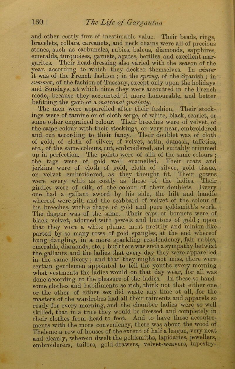 and other costly furs of inestimable value. Their beads, rings, bracelets, collars, carcanets, and neck ckains were ail of precious stones, such as carbuncles, rubies, baleus, diamonds, sapphires, emeralds, turquoises, garnets, agates, berilles, and excellent mar- garites. Their liead-dressing also varied with the season of the year, according to which they decked themselves. In winter it was of the French fashion ; in the spring, of the Spanish ; in summer, of the fashion of Tuscany, except only upon the holidays and Sundays, at which time they were accoutred in the French mode, because they accounted it more honourable, and better befitting the garb of a matronal pudicity. The men were apparelled after their fashion. Their stock- ings were of tamine or of cloth serge, of white, black, scarlet, or some other engrained colour. Their breeches were of velvet, of the same colour with their stockings, or very near, embroidered and eut according to their fancy. Their doublet was of cloth of gold, of cloth of silver, of velvet, satin, damask, taffeties, etc., of the same colours, eut, embroidered, and suitably trimmed up in perfection. The points were of silk of the same colours ; the tags were of gold well enamelled. Their coats and jerkins were of cloth of gold, cloth of silver, gold tissue, or velvet embroidered, as they thought fit. Their gowns were every whit as costly as those of the ladies. Their girdles were of silk, of the colour of their doublets. Every one had a gallant sword by his side, the hilt and handle whereof were gilt, and the scabbard of velvet of the colour of his breeches, with a chape of gold and pure goldsmith’s work. The dagger was of the same. Their caps or bonnets were of black velvet, adorned with jewels and buttons of gold ; upon that they wore a white plume, most prettily and minion-like parted by so many rows of gold spangles, at the end whereof hung dangling, in a more sparkling resplendency, fair rubies, emeralds, diamonds, etc. ; but there was such a sympathy betwixt the gallants and the ladies that every day they were apparelled in the same livery ; and that they might not miss, there were certain gentlemen appointed to tell the youths every morning what vestments the ladies would on that day wear, for ail was done according to the pleasure of the ladies. In these so hand- some clothes and habiliments so rich, think not that either one or the other of either sex did waste any time at ail, for the masters of the wardrobes had ail their raiments and apparels so ready for every morning, and the chamber ladies were so well skilled, that in a trice they would be dressed and completely in their clothes from head to foot. And to hâve those accoutre- ments with the more conveniency, there was about the wood of Theleme a row of houses of the extent of half a league, very neat and cleanly, wherein dwelt the goldsmiths, lapidaries, jewellers, embroiderers, tailors, gold-drawers, velvet-weavers, tapestry-