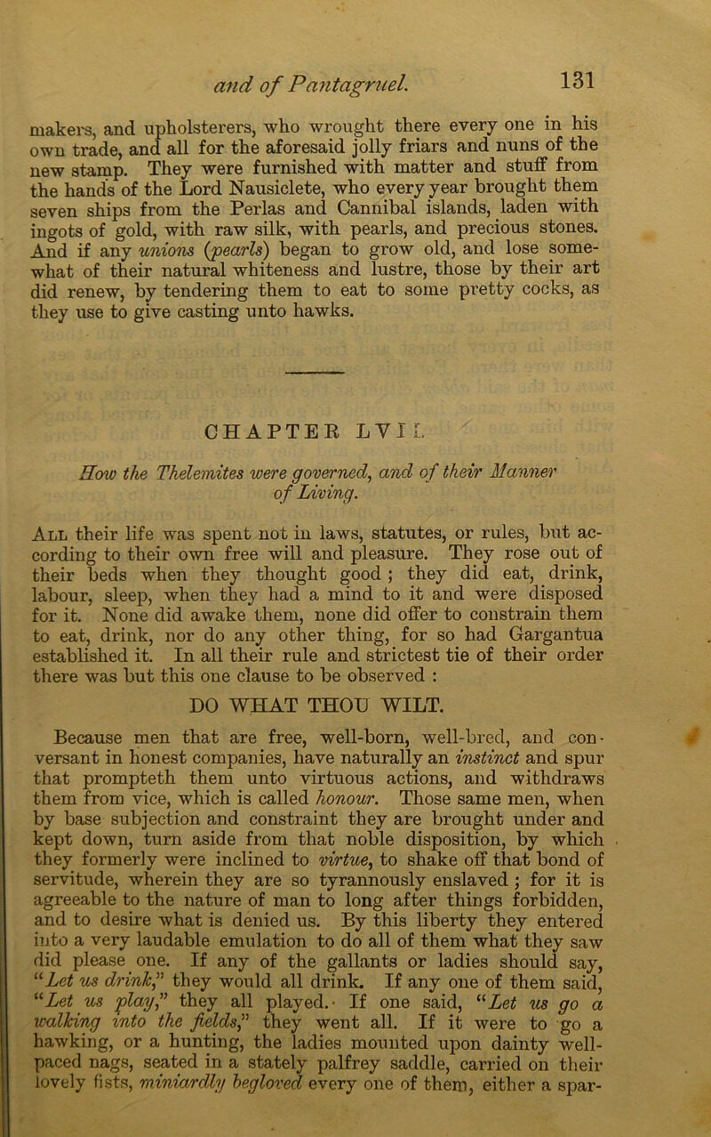 makers, and upholsterers, who wrought there every one in his own trade, and ail for the aforesaid jolly friars and nuns of the new stamp. They were furnished with matter and stuff from the hands of the Lord Nausiclete, who every year brought them seven ships from the Perlas and Cannibal islands, laden with ingots of gold, with raw silk, with pearls, and precious stones. And if any unions (pearls) began to grow old, and lose some- what of their natural whiteness and lustre, those by their art did renew, by tendering them to eat to some pretty cocks, as they use to give casting unto hawks. CHAPTER LVIL Eow the Thelemites were governed, and of their Manner of Living. All their life was spent not in laws, statutes, or rules, but ac- cording to their own free will and pleasure. They rose out of their beds when they thought good ; they did eat, drink, labour, sleep, when they had a mind to it and were disposed for it. None did awake them, none did offer to constrain them to eat, drink, nor do any other thing, for so had Gargantua established it. In all their rule and strictest tie of their order there was but this one clause to be observed : DO WHAT THOU WILT. Because men that are free, well-born, well-bred, and con- versant in honest companies, hâve naturally an instinct and spur that prompteth them unto virtuous actions, and withdraws them from vice, which is called honour. Those same men, when by base subjection and constraint they are brought under and kept down, turn aside from that noble disposition, by which they formerly were inclined to virtue, to shake off that bond of servitude, wherein they are so tyrannously enslaved ; for it is agreeable to the nature of man to long after things forbidden, and to desire what is denied us. By this liberty they entered into a very laudable émulation to do all of them what they saw did please one. If any of the gallants or ladies should say, uLet us drink they would all drink. If any one of them said, “Let us playthey all played.- If one said, “Let us go a walking mto the fieldsf they went all. If it were to go a hawking, or a hunting, the ladies mounted upon dainty well- paced nags, seated in a stately palfrey saddle, carried on their lovely fists, miniardly hegloved every one of them, eitlier a spar-