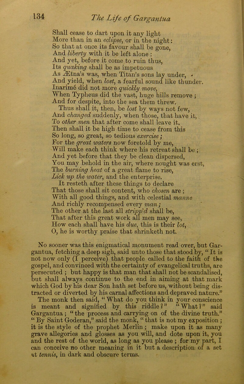 Shall cease to dart upon it any light More tlian in an éclipsé, or in the night : So that at once its favour shall be gone, And liberty with it be left alone : And yet,. before it corne to ruin thus, Its quaking shall be as impetuous As Ætna’s was, when Titan’s sons lay under, - And yield, when lost, a fearful sound like thunder. Inarimé did not more quickly move, When Typheus did the vast, huge hills remove ; And for despite, into the sea them threw. Thus shall it, then, be lost by ways not few, And changed suddenly, when those, that hâve it, To other men that after corne shall leave it. Then shall it be high time to cease from this So long, so great, so tedious exercise ; For the great waters now foretold by me, Will make each think where his retreat shall be ; And yet before that they be clean dispersed, You may behold in the air, where nought was erst, The burning heat of a great flame to rise, Lick up the water, and the enterprise. It resteth after these things to déclaré That those shall sit content, who chosen are ; With ail good things, and with celestial manne And richly recompensed every man ; The other at the last ail stripp'd shall be, That after this great work ail men may see, How each shall hâve his due, this is their lot, O, he is worthy praise that shrinketh not. No sooner was this enigmatical monument read over, but Gar- gantua, fetching a deep sigh, said unto those that stood by, “ It is not now only (I perceive) that people called to the faith of the gospel, and convinced with the certainty of evangelical truths, are persecuted ; but happy is that man that shall not be scandalised, but shall always continue to the end in aiming at that mark which God by his dear Son hath set before us, without being dis- tracted or diverted by his carnal affections and depraved nature.” The monk then said, “ What do you think in your conscience is meant and signified by this riddle?” “What?” said Gargantua ; “ the process and carrying on of the divine truth.” “ By Saint Goderan,” said the monk, “ that is not my exposition ; it is the style of the prophet Merlin ; make upon it as many grave allégories and glosses as you will, and dote upon it, you and the rest of the world, as long as you please ; for my part, I can conceive no other meaning in it but a description of a set at tennis, in dark and obscure terms.