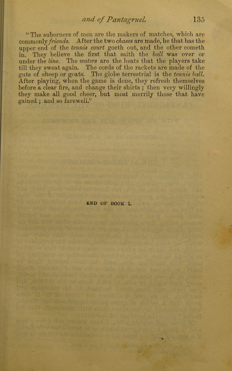 “ Tlie subornera of men are tbe makers of matcbes, which are commonlj friends. After the two chases are made, he that has the upper end of the tennis court goeth out, and the other cometh in. They believe the first that saith the bail was over or under the line. The waters are the heats that the players take till they sweat again. The cords of the rackets are made of the guts of sheep or goats. The globe terrestrial is the tennis bail. After playing, when the game is done, they refresh themselves before a elear fire, and change their shirts ; then very willingly they make ail good cheer, but most merrily those that hâve gained ; and so farewell.,; KND UF BOOK ï.