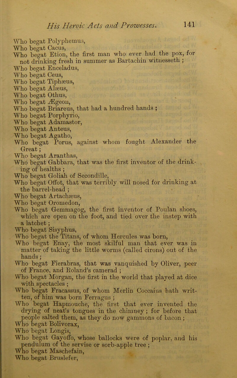 Wlio begat Polyphemus, Who begat Cacus, Wbo begat Etion, the first man who ever had the pox, for not drinking fresh in summer as Bartachin witnesseth ; Who begat Enceladus, Who begat Ceus, Who begat Tiphæus, Who begat Alæus, Who begat Othus, Who begat Ægeon, Who begat Briareus, that had a hundred hands ; Who begat Porpkyrio, Who begat Adamastor, Who begat Anteus, Who begat Agatho, Who begat Porus, against whom fought Alexander the Great ; Who begat Aranthas, Who begat Gabbara, that was the first inventor of the drink- ing of healths ; Who begat Goliah of Secondille, Who begat Offot, that was terribly will nosed for drinking at the barrel-head ; Who begat Artachæus, Who begat Oromedon, Who begat Gemmagog, the first inventor of Poulan shoes, which are open on the foot, and tied over the instep with alatchet ; Who begat Sisyphus, Who begat the Titans, of whom Hercules was born, Who begat Enay, the most skilful man that ever was in matter of taking the little worms (called cirons) out of the hands; Who begat Fierabras, that was vanquished by Oliver, peer of France, and Boland’s camerad ; Who begat Morgan, the first in the world that played at dice with spectacles ; Who begat Fracassus, of whom Merlin Coccaius hath writ- ten, of him was born Ferragus ; Who begat Hapmouche, the first that ever invented the drying of neat’s tongues in the chimney ; for before that people salted them, as they do now gammons of bacon ; Who begat Bolivorax, Who begat Longis, Who begat Gayoffo, whose ballocks were of poplar, and his pendulum of the servise or sorb-apple tree ; Who begat Maschefain, Who begat Bruslefer,