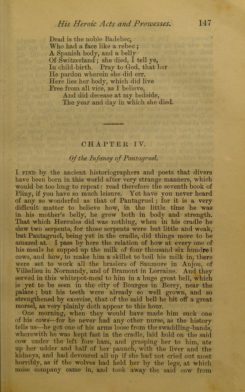 Dead is the noble Badebec, Who had a face like a rebec ; A Spanish body, and a belly Of Switzerland ; she died, I tell ye, In child-birth. Pray to God, that lier He pardon wlierein she did err. Here lies lier body, which did live Free from ail vice, as I believe, And did decease at my bedside, The year and day in whicli she died. CHAPTEE IY. Of the Infancy of Pantagruel. I find by the ancient historiographers and poets that divers hâve been born in this world after very strange manners, which would be too long to repeat: read therefore the seventh book of Pliny, if y ou hâve so much leisure. Yet hâve y ou never heard of any so wonderful as that of Pantagruel ; for it is a very difficult matter to believe how, in the little time he was in his mother’s belly, he grew both in body and strength. That which Hercules did was notliing, when in his cradle he slew two serpents, for those serpents were but little and weak, but Pantagruel, being yet in the cradle, did things more to be amazed at. I pass by here the relation of how at every one of his meals he supped up the milk of four thousand six hundre l cows, and how, to make him a skillet to boil his milk in, there were set to work ail the brasiers of Saumure in Anjou, of Villedieu in Normandy, and of Bramont in Lorraine. And they served in this whitepot-meal to him in a huge great bell, which is yet to be seen in the city of Bourges in Berry, near the palace ; but his teeth were already so well grown, and so strengthened by exercise, that of the said bell he bit off a great morsel, as very plainly doth appear to this hour. One moming, when they would hâve made him suck one of his cows—for he never had any other nurse, as the history tells us—he got one of his arms loose from the swaddling-bands, wherewith he was kept fast in the cradle, laid hold on the said cow under the left fore ham, and grasping lier to him, ate up lier udder and half of her paunch, with the liver and the kidneys, and had devoured ail up if she had not cried out most horribly, as if the wolves had held her by the legs, at which noise company came in, and took away the said cow from