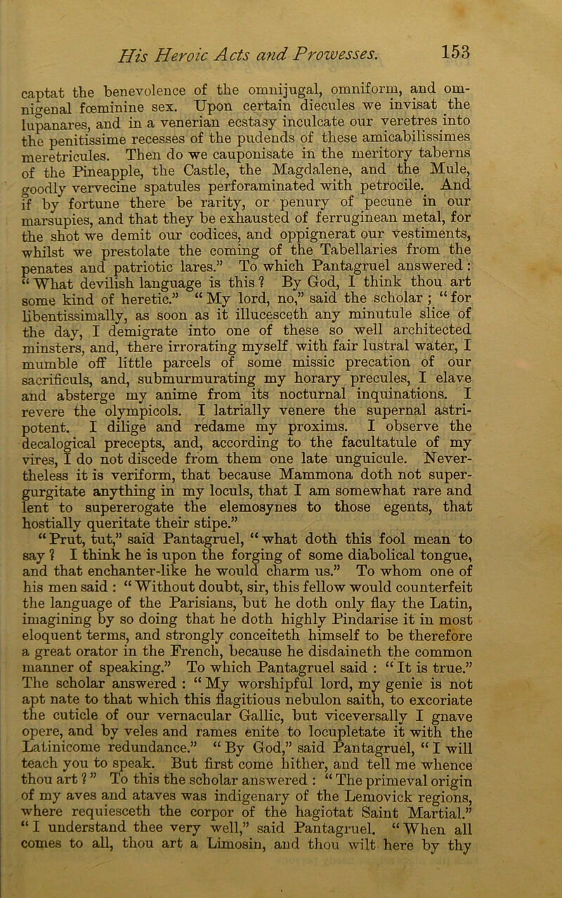 captat the benevolence of the omnijugal, omniform, and om- nmenal fœminine sex. Upon certain diecnles we invisat the lupanares, and in a venerian eestasy inculcate our veretres mto the penitissime recesses of the pudends of these amicabilissimes meretricules. Th en do we cauponisate in the meritory taberns of the Pineapple, the Castle, the Magdalene, and the Mule, goodly vervecine spatules perforaminated with petrocile. And if by fortune there be rarity, or penury of pecune in our marsupies, and that they be exhausted of ferruginean métal, for the shot we démit our codices, and oppignerat our vestiments, whilst we prestolate the coming of the Tabellaries from the penates and patriotic lares.” To which Pantagruel answered : “ What devilish language is this ? By God, I think thou art some kind of heretic.” “ My lord, no,” said the scholar ; “ for libentissimally, as soon as it illucesceth any minutule slice of the day, I demigrate into one of these so well architected minsters, and, there irrorating myself with fair lustral water, I mutable off little parcels of some missic precation of our sacrificuls, and, submurmurating my horary precules, I elave and absterge my anime from its nocturnal inquinations. I revere the olympicols. I latrially venere the supernal astri- potent. I dilige and redame my proxims. I observe the decalogical precepts, and, according to the facultatule of my vires, I do not discede from them one late unguicule. Never- theless it is veriform, that because Mammona doth not super- gurgitate anything in my loculs, that I am somewhat rare and lent to supererogate the elemosynes to those egents, that hostially queritate their stipe.” “ Prut, tut,” said Pantagruel, “ what doth this fool mean to say ? I think he is upon the forging of some diabolical tongue, and that enchanter-like he would charm us.” To whom one of his men said : “ Without doubt, sir, this fellow would counterfeit the language of the Parisians, but he doth only flay the Latin, imagining by so doing that he doth highly Pindarise it in most éloquent terms, and strongly conceiteth himself to be therefore a great orator in the Prench, because he disdaineth the common manner of speaking.” To which Pantagruel said : “ It is true.” The scholar answered : “ My worshipful lord, my genie is not apt nate to that which this flagitious nebulon saith, to excoriate the cuticle of our vernacular Gallic, but viceversally I gnave opéré, and by veles and rames enite to locupletate it with the Latinicome redundance.” “ By God,” said Pantagruel, “ I will teach you to speak. But first corne hither, and tell me whence thou art ? ” To this the scholar answered : “ The primeval origin of my aves and ataves was indigenary of the Lemovick régions, where requiesceth the corpor of the hagiotat Saint Martial.” “ I understand thee very well,” said Pantagruel. “ When ail cornes to ail, thou art a Limosin, and thou wilt here by thy