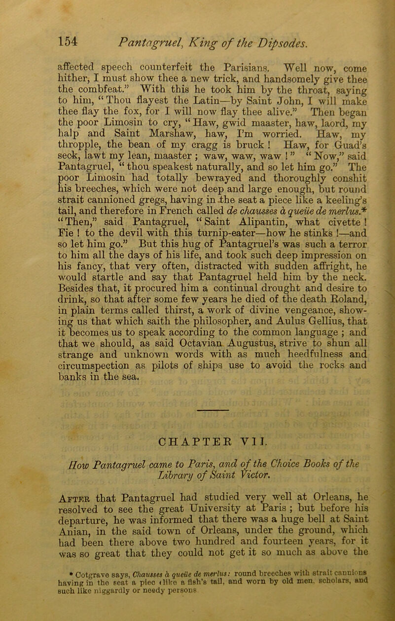 affected speech counterfeit the Parisians. Well now, corne hither, I must show thee a new trick, and handsomely give thee the combfeat.” With this he took him by the throat, saying to him, “ Thou flayest the Latin—by Saint John, I will make thee flay the fox, for I will now flay thee alive.” Then began the poor Liinosin to cry, “ Haw, gwid maaster, haw, laord, my halp and Saint Marshaw, haw, I’m worried. Haw, my thropple, the bean of my cragg is bruck ! Haw, for Guad’s seck, lawt my lean, maaster ; waw, waw, waw ! ” “ Now,” said Pantagruel, “ thou speakest naturally, and so let him go.” The poor Limosin had totally bewrayed and thoroughly conshit his breeches, which were not deep and large enough, but round strait cannioned gregs, having in -the seat a piece like a keeling’s ta.il, and therefore in French called de chausses à queue de merlus.* “ Then,” said Pantagruel, “ Saint Alipantin, what civette ! Fie ! to the devil with this turnip-eater—how he stinks !—and so let him go.” But this hug of Pantagruel’s was such a terror to him ail the days of his life, and took such deep impression on his fancy, that ver y often, distracted with sudden affright, he would startle and say that Pantagruel held him by the neck. Besides that, it procured him a continuai drought and desire to drink, so that after some few years he died of the death Roland, in plain tenus called thirst, a work of divine vengeance, show- ing us that which saith the philosopher, and Aulus Gellius, that it becomes us to speak according to the common language ; and that we should, as said Octavian Augustus, strive to shun ail strange and unknown words with as much heedfulness and circumspection as pilots of ships use to avoid the rocks and banks in the sea. CHAPTER VU. How Pantagruel came to Paris, and of the Choice Books of the Library of Saint Victor. After that Pantagruel had studied very well at Orléans, he resolved to see the great University at Paris ; but before his departure, he was informed that there was a huge bell at Saint Anian, in the said town of Orléans, under the ground, which had been there above two hundred and fourteen years, for it was so great that they could not get it so much as above the * Cotgrave says, Chausses à queiie de merlus: round breeches with strait cannions having in tho seat a piec (like a flsh’s tail, and worn by old men. scholars, and such like niggardly or needy persons