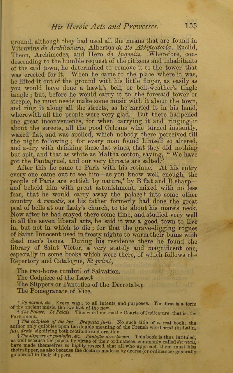 ground, although they had used ail tlie means that are found in Vitruvius de Architectural Albertus de Re Ædificatoria, Euclid, Theon, Archimedes, and Hero de Ingeniis. Wlierefore, con- descending to the humble request of tke citizens and inhabitants of the said town, he determined to remove it to the tower that was erected for it. When he came to the place where it was, he lifted it out of the ground with his little finger, as easily as you would hâve done a hawk’s bell, or bell-weather’s tingle tangle ; but, before he would carry it to the foresaid tower or steeple, he must needs make some music with it about the town, and ring it along ail the streets, as he carried it in his hand, wherewith ail the people were very glad. But there happened one great inconvenience, for when carrying it and ringing it about the streets, ail the good Orléans wine turned instantly, waxed fiat, and was spoiled, which nobody there perceived till the night following ; for every man found himself so altered, and a-dry with drinking these fiat wines, that they did nothing but spit, and that as white as Maltha cotton, saying, “We hâve got the Pantagruel, and our very throats are salted.” After this he came to Paris with his retinue. At his entry every one came out to see him—as you know well enough, the people of Paris are sottish by nature,* by B fiat and B sharp— and beheld him with great astonishment, mixed with no less fear, that he would carry away the palace t into some other country à remotù, as his father formerly had done the great peal of bells at our Lady’s church, to tie about his mare’s neck. Now after he had stayed there some time, and studied very well in ail the seven liberal arts, he said it was a good town to live in, but not in which to die ; for that the grave-digging rogues of Saint Innocent used in frosty nights to warm their bums with dead men’s bones. During his résidence there he found the library of Saint Victor, a very stately and magnificent one, especially in some books which were there, of which foliows the Eepertory and Catalogue, Et primo, The two-horse tumbril of Salvation. The Codpiece of the Law.î The Slippers or Pantofles of the Décrétais.§ The Pomegranate of Vice. ' By nature, etc. Every way ; to ail intenta and purposes. The flrat is a terni of the ancient music, the two last of the new. f The Palace. Le Palais. This word means the Courts ofJudicature thatis the Parliament. t The codpiecés of the law. Bragueta juris. No such title of a real book; the author only quibbles upon the double meaning of the French word droit (in Latin jus), droit signifying both rectitude and érection. $ The slippers or pantofles, etc. Pantofles decretorum. This book is thus intituled aB well because the popes, by virtue of their ordinances. commonly called décrétais, hâve made themselves so highly revered, that ail who approach them must kiss their slip per, as also because the doctors made so by decree (or ordinance' generally go abroad in their slippers.