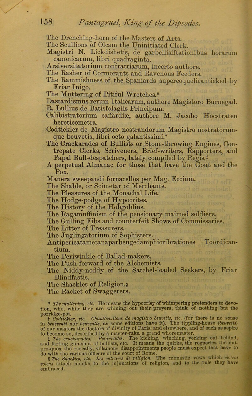 The Drenching-horn of the Masters of Arts. The Scullions of Olcam the Uninitiated Clerk. Magistri N. Lickdishetis, de garbellisiftationibus horarum canonicarum, libri quadraginta. Arsiversitatorium confratriarum, incerto authore. The Rasher of Cormorants and Ravenous Feeders. The Rammishness of the Spaniards supercoquelicanticked by Friar Inigo. The Muttering of Pitiful Wretches.* * * § Dastardismus rerum Italicarum, authore Magistoro Burnegad. R. Lullius de Batisfolagiis Principum. Calibistratorium caffardiæ, authore M. Jacobo Hocstraten hereticometra. Codtickler de Magistro nostrandorum Magistro nostratorum- que beuvetis, libri octo galantissimi.t The Crackarades of Bullists or Stone-throwing Engines, Con- trepate Clerks, Scriveners, Brief-writers, Rapporters, and Papal Bull-despatchers, lately compiled by Régis.* A perpétuai Almanac for those that hâve the Goût and the Pox. Manera sweepandi fornacellos per Mag. Eccium. The Shable, or Scimetar of Merchants. The Pleasures of the Monachal Life. The Hodge-podge of Hypocrites. The History of the Hobgoblins. The Ragamuffinism of the pensionary maimed soldiers. The Gulling Fibs and counterfeit Shows of Commissaries. The Litter of Treasurers. The Juglingatorium of Sophisters. Antipericataraetanaparbeugedamphicribrationes Toordican- tiurn. The Periwinkle of Ballad-makers. The Push-forward of the Alchemists. The Niddy-noddy of the Satchel-loaded Seekers, by Friar Blindfastis. The Shackles of Religion.§ The Racket of Swaggerers. * The muttering, etc. He means the hypocrisy of wkimpcring pretenders to dévo- tion, who, while they are whining out their prayers, think of nothing but the porridge-pot. t Codtickler, etc. Chaultcoinlons de magistro beuvetis, etc. (for there is no sense in beneventi nor beuventis, as some éditions hâve it). The tippling-house (beuvetis) of our masters the doctors of divinity of Paris, and elsewhere, and of such as aspire to become so, described by a master-rake, a grand whoremaster. { The crackarades. Petarrades. The kicking, mnching, yerking out behind, and farting gun-shot of bullists, etc. It means the quirks, the rogneries, the qui- pro-quos, the rascally, villainous disappointments people must expect that hâve to do with the various ofïïcers of the court of Rome. § The Shackles, etc. Les entraves de religion. The monastic vows whiek notent volens attach monks to the injonctions of religion, aud to the raie they hâve embraeed.