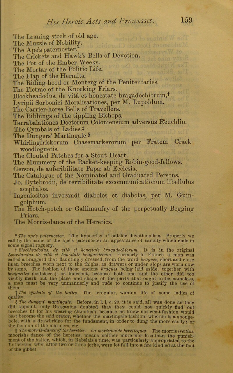 The Leauing-stock of old âge. The Muzzle of Nobility. The Ape’s paternoster.* * * § The Crickets and Hawk’s Bells of Dévotion. The Pot of the Ember Weeks. The Mortar of the Politic Life. The Flap of the Herraits. The Riding-liood or Monterg of the Penitentaries. The Tictrac of the Knocking Friars. Blockheadodns, de vitâ et honestate bragadochiorum.t Lyripii Sorbonici Moralisationes, per M. Lupoldum. The Carrier-horse Bells of Travellers. The Bibbings of the tippling Bishops. Tarrabalationes Doctorum Coloniensium adversus Reuchlin. The Cymbals of Ladies.î The Dungers’ Martingale.? Whirlingfriskorum Chasemarkerorum per Fratem Crack- •woodloguetis. The Clouted Patch es for a Stout Heart. The Mummery of the Racket-keeping Robin-good-fellows. Gerson, de auferibilitate Papæ ab Ecclesia. The Catalogue of the Nominated and Graduated Persons. Jo. Dytebrodii, de terribilitate excommunicationum libellulus acephalos. Ingeniositas invocandi diabolos et diabolas, per M. Guin- golphum. The Hotch-potch or Gallimaufry of the perpetually Begging Friars. The Morris-dance of the HereticsJI * The ope's paternoster. The hypocrisy of outside dévotion al ists. Properly we call by the name of the ape’s paternoster an appearance of sancity which ends in some signal roguery. f Blockheadodus, de vitâ et honestate bragadochiorum. It is in the original Lourdaudus de vitâ et honestate bragarderum. Formerly in France a man was called a braggard that flauntingly dressed, from the word bragites, short and close linen breeches worn next to the thighs, as drawers or under slops are worn now by some. The fashion of these ancient bragues being laid aside, together with braguettes (codpieces), as indécent, because both one and the other did too visibly mark out the place and shape of the parts that ought to be nameless, a man must be very unmannerly and rude to continue to justify the use of them. %The cymbals of the ladies The irregular, wanton life of some ladies of quality. § The dungers' martingale. Before, in 1.1, c. 20, it is Raid, ail was done as they did appoint, only Gargantua doubted that they could not quickly And out breeches fit for his wearing (Janotus’). because he knew not what fashion would best become the said orator, whether the martingale fashion, wherein is a sponge- bolo. with a drawbridge for the fundament, in order to dung the more easily ; or the fashion of the mariners, etc. || The morrü-dance'of the herelics. La, morisque de hereticques The morris (rectiüs, moorish) dance of the herotics. means neither more nor less than the punish- ment of the halter, which, in Rabelais’s time, waB particularly appropriated to the T.r'horann. wbo. aftcr two or threo jerks, were let fall into a lire kindled at the foot of the gibbet.