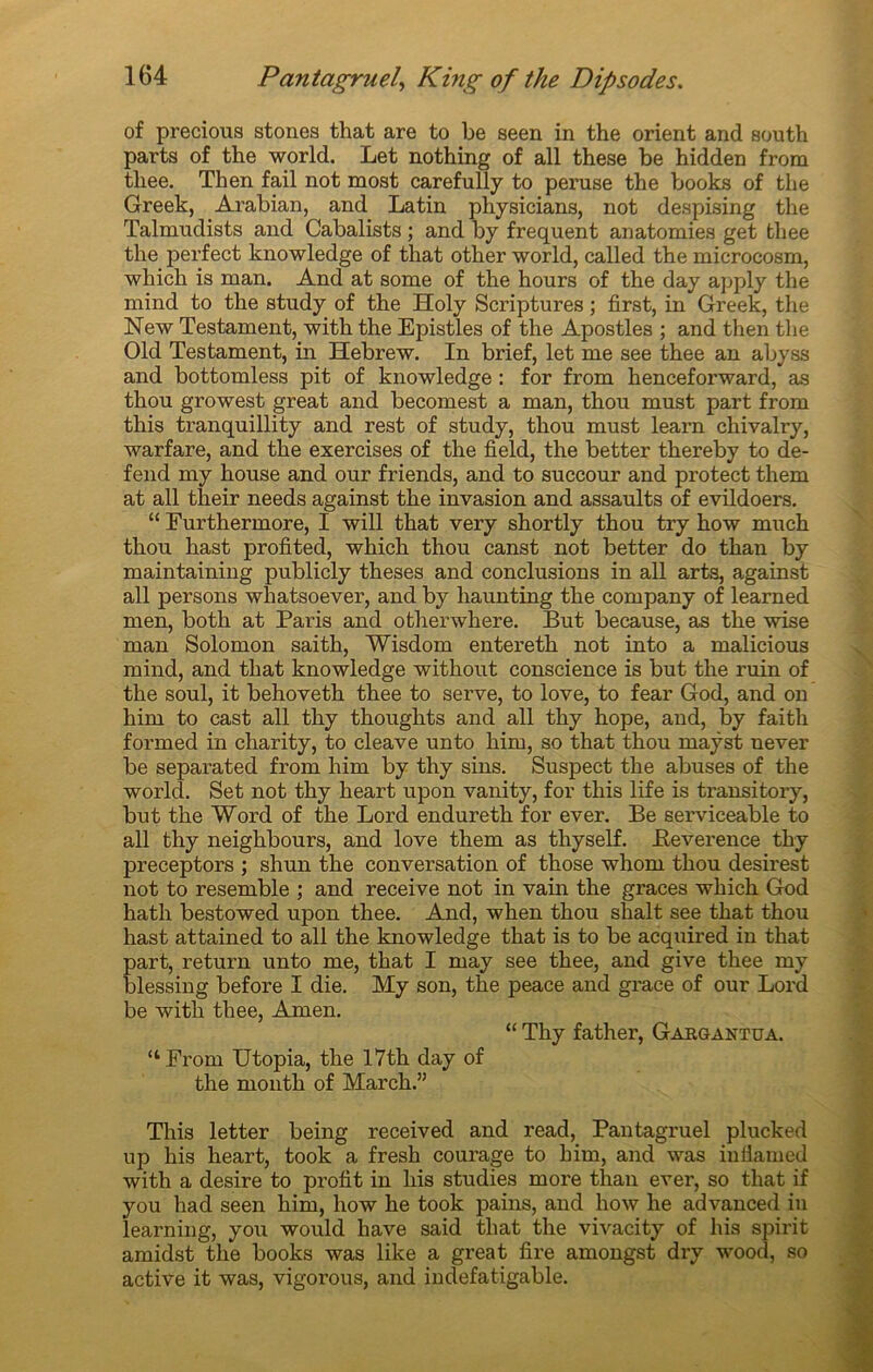 of precious stones that are to be seen in the orient and south parts of the world. Let nothing of ail these be hidden from tliee. Then fail not most carefully to peruse the books of the Greek, Arabian, and Latin physicians, not despising the Talmudists and Cabalists ; and by frequent anatomies get tliee the perfect knowledge of that other world, called the microcosm, which is man. And at some of the hours of the day apply the mind to the study of the Holy Scriptures ; first, in Greek, the New Testament, with the Epistles of the Apostles ; and then the Old Testament, in Hebrew. In brief, let me see thee an abyss and bottomless pit of knowledge : for from henceforward, as thou growest great and becomest a man, thou must part from this tranquillity and rest of study, thou must learn chivalry, warfare, and the exercises of the field, the better thereby to dé- fend my house and our friends, and to succour and protect them at ail their needs against the invasion and assaults of evildoers. “ Furthermore, I will that ver y shortly thou try how much thou hast profited, which thou canst not better do than by maintaining publicly theses and conclusions in ail arts, against ail persons whatsoever, and by liaunting the company of learned men, both at Paris and otherwhere. But because, as the wise man Solomon saith, Wisdom entereth not into a malicious mind, and that knowledge without conscience is but the ruin of the soûl, it behoveth thee to serve, to love, to fear God, and on him to cast ail thy thoughts and ail thy hope, and, by faith formed in charity, to cleave unto him, so that thou rnaÿst never be separated from him by thy sins. Suspect the abuses of the world. Set not thy heart upon vanity, for this life is transitory, but the Word of the Lord endureth for ever. Be serviceable to ail thy neighbours, and love them as thyself. Eeverence thy preceptors ; shun the conversation of those whom thou desirest not to resemble ; and receive not in vain the grâces which God hatli bestowed upon thee. And, when thou shalt see that thou hast attained to ail the knowledge that is to be acquired in that part, return unto me, that I may see thee, and give thee my blessing before I die. My son, the peace and grâce of our Lord be with thee, Amen. “ Thy father, Gargantua. “From Utopia, the I7th day of the month of Mardi.” This letter being received and read, Pantagruel plucked up his heart, took a fresh courage to him, and was infiamed with a desire to profit in his studies more than ever, so that if you had seen him, how he took pains, and how lie advanced in learning, you would liave said that the vivacity of his spirit amidst the books was like a great fire amongst dry wood, so active it was, vigorous, and indefatigable.