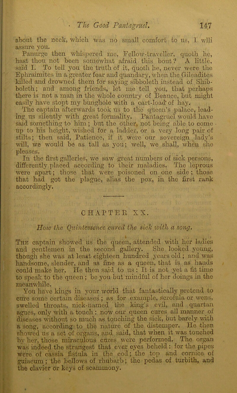 abouti tlie neck, wliich was no small comfort to us, I wlli assure you. Panurge then wliispered me, Fellow-traveller, quoth lie, hast thou not been somewhat afraid tins bout? A little, said I. To tell you tke trutli of it, quotli lie, never were tlie Epliraimites in a greater fear and quandary, when tlie Gileadites killed and drowned them for saying sibboleth instead of Shib- boleth ; and among friends, let me tell you, tliat perkaps there is not a man in tlie whole country of Beauce, but might easily hâve stopt my bungkole with a cart-load'of liay. Tlie captain afterwards took us to tlie queen’s palace, lead- ing us silently with great formality. Pantagruel would hâve said something to liini ; but the otlier, not being able to corne up to his height, wished for a lapider, or a very long pair of stilts; then said, Patience, if it were our sovereign lady’s will, we would be as tall as you; well, we shall, when she pleases. In the first galleries, we saw great numbers of sick persons, differently placed according to their maladies. The leprous were apart ; tliose tliat were poisoned on one side ; those that had got the plague, alias the pox, in the first rank accordingly. CHAPTEE XX. IIow the Quintessence aired the sick with a song. c : • I ; • # » The captain showed us the queen, attended with lier ladies and gentlemen in tire second gallery. She looked young, though she was at least eighteen hundred years old ; and was handsome, slender, and as fine as a queen, that is as hands could make lier. He then said to us : It is not yet a fit time to speak to the queen ; be you but mindful of lier doings in the meanwhile. You hâve kings in your world that fantastically prétend to cure some certain diseases ; as for example, scrofula or wens, swelled throats, nick-named the king’s evil, and quartan agues, only with a touch : now our queen cures ail manner of diseases without so much as toucliing the sick, but barely with a song, according to the nature of tlie distemper. He then showed us a set of organs, and said, that when it was touched by lier, those miraculous cures were performed. The organ was indeed the strangest that ever eyes belield : for the pipes were of cassia fistula in the cod ; the top and comice of guiacmn ; the bellows of rhubarb ; the pedas of turbith, and the clavier or keys of scaminony.
