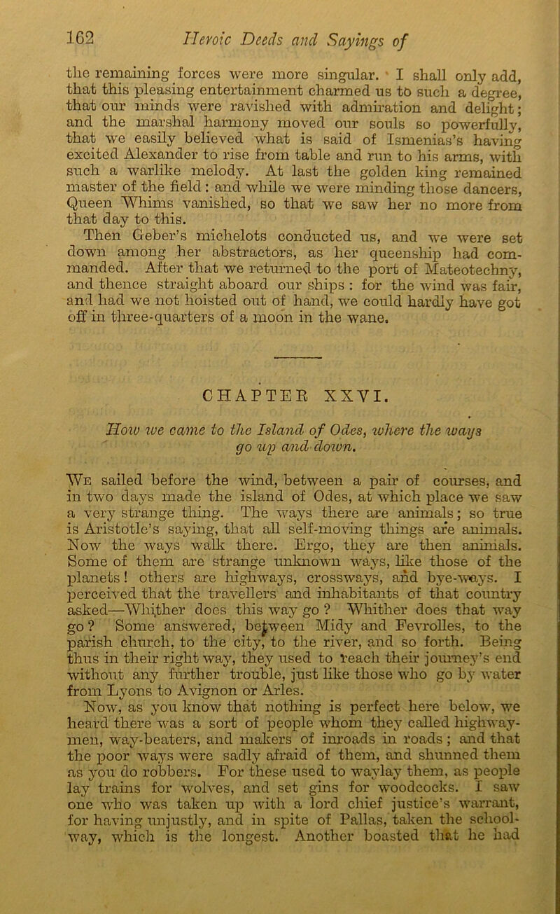 the remaining forces were more singular. I shall only add, that this pleasing entertainment charmed us tô sucli a degree, that our minds were ravished with admiration and delight ; and the marshal harmony moved our soûls so powerfully, that we easily believed what is said of Ismenias’s having excited Alexander to rise from table and run to his arms, with such a warlike melody. At last the golden king remained master of the field : and while we were minding those dancers, Queen Whims vanished, so that we saw her no more from that day to this. Then Geber’s michelots conducted us, and we were set down among her abstractors, as her queenship had com- manded. After that we returned to the port of Mateotechny, and thence straight aboard our ships : for the wind was fair, and had we not hoisted ont of hand, we could hardly hâve got off in three-quarters of a moo'n in the wane. CHAPTEE XXVI. How rue came to the Islancl of Odes, where the ways go up and do wn. We sailed before the wind, between a pair of courses, and in two days made the island of Odes, at which place we saw a very strange thing. The ways there are animais ; so true is Aristotle’s saying, that ail self-moving things are animais. Xow the ways walk there. Ergo, they are then animais. Some of them are strange unknown ways, like those of the planets ! others are liighways, crossways, and bye-w<ays. I perceived that the travellers and inhabitanfe of that country asked—Wliither does this way go ? Whither does that way go ? Some answered, between Midy and Fevrolles, to the parish church, to the city, to the river, and so forth. Being thus in their right way, they used to Veach then joumey’s end without any further trouble, just like those who go bv water from Lyons to Avignon or Arles. Now, as y ou know that nothing is perfect here below, we heard there was a sort of people whom they called highway- men, way-beaters, and makers of inroads in roads ; and that the poor ways were sadly afraid of them, and shunned them as you do robbers. For these used to waylay them, as people lay trains for wolves, and set gins for woodcocks. I saw one who was taken up with a lord cliief justice’s warrant, for having unjustly, and in spite of Pallas, taken the school- way, which is the longest. Another boasted that he had