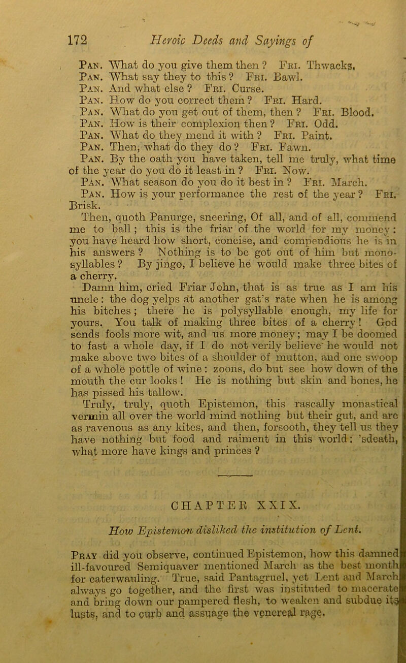 , Pan. What do you give them then '? Fri. Thwacks, Pan. What say they to this ? Fri. Bawl. Pan. And what else ? Fri. Curse. Pan. How do you correct them ? Fri. Hard. Pan. What do you get out of them, then ? Fri. Blood. Pan. How is their complexion then ? Fri. Odd. Pan. What do they mend it with ? Fri. Paint. Pan. Then, what do they do ? Fri. Fawn. Pan. By the oath you hâve taken, tell me truly, what time of the year do you do it least in ? Fri. Now. Pan. What season do you do it best in ? Fri. Mardi. Pan. How is your performance the rest of the year? Fri. Brisk. Then, quoth Panurge, sneering, Of ail, and of ail, commend me to bail ; this is the friar of the world for my money : you hâve heard hoiv short, concise, and compendious he is in his answers ? Nothing is to be got out of him but mono- syllables ? By jingo, I believe he would make three bites of a cherry. Damn him, criecl Friar John, that is as true as I am his uncle : the dog yelps àt another gat’s rate when he is among his bitches ; there he is polysyllable enough, my life for yours. You talk of making three bites of a cherry ! God sends fools more wit, and us more money ; may I be doomed to fast a whole day, if I do not verilv believe he would not make above two bites of a slioulder of mutton, and one swoop of a whole pottle of wine : zoons, do but see how clown of the mouth the cur looks ! He is nothing but skin and bones, he lias pissecl his tallow. Truly, truly, quoth Epistemon, this rascally monastical vermin ail over the world minci nothing but their gut, and are as ravenous as any lûtes, and then, forsooth, they tell us they hâve nothing but food and raiment in this world: ’sdeath, what more hâve kings ancl princes ? CHAPTER XXIX. JIoio Epistemon dislikcd the institution of Lent. Pray did you observe, continued Epistemon, how this danmed ill-favourecl Semiquaver mentionecl Mardi as the best month for caterwauling. True, saicl Pantagruel, yet Lent and Mardi always go together, and the first was instituted to macerate and bring clown oui* pampered fîesh, to weaken and subdue it? lusts, and to çurb and assqage the venereal rage.